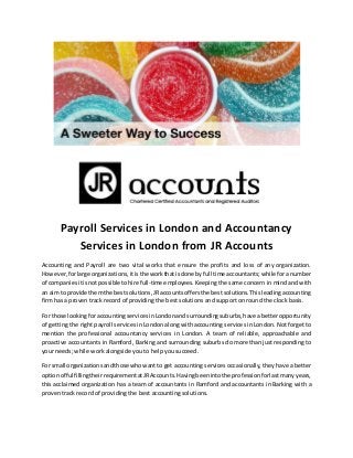 Payroll Services in London and Accountancy
Services in London from JR Accounts
Accounting and Payroll are two vital works that ensure the profits and loss of any organization.
However,forlarge organizations,itisthe workthatisdone by full time accountants;whilefor a number
of companiesitisnotpossible tohire full-time employees.Keeping the same concern in mind and with
an aimto provide themthe bestsolutions,JRaccountsoffersthe bestsolutions.Thisleading accounting
firm has a proven track record of providing the best solutions and support on round the clock basis.
For those lookingforaccountingservicesinLondonandsurroundingsuburbs,have abetter opportunity
of getting the right payroll services in London along with accounting services in London. Not forget to
mention the professional accountancy services in London. A team of reliable, approachable and
proactive accountants in Ramford, Barking and surrounding suburbs do more than just responding to
your needs; while work alongside you to help you succeed.
For small organizationsandthose whowantto get accounting services occasionally, they have a better
optionof fulfillingtheirrequirementatJRAccounts.Havingbeenintothe professionforlastmanyyears,
this acclaimed organization has a team of accountants in Ramford and accountants in Barking with a
proven track record of providing the best accounting solutions.
 