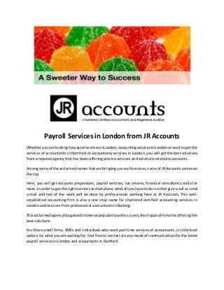 Payroll Services in London from JR Accounts
Whetheryouare lookingforpayroll servicesinLondon,accountingservicesinLondonorwantto getthe
services of accountants in Ramford or accountancy services in London, you will get the best solutions
from a reputed agency that has been offering precise services and solutions related to accounts.
Amongsome of the acclaimednamesthatare bringingyousuchservices,name of JRAccounts comeson
the top.
Here, you will get accounts preparation, payroll services, tax returns, financial consultancy and a lot
more.In orderto getthe rightservicesandsolutions;whatall youhave to dois eithergive a call or send
a mail and rest of the work will be done by professionals working here at JR Accounts. This well-
established accounting firm is also a one stop name for chartered certified accounting services in
London and services from professional accountants in Barking.
Thisacclaimedagencyhasgainedimmense popularity within a very short span of time for offering the
best solutions.
For those small firms, SMEs and individuals who want part time services of accountants, it is the best
option. So what you are waiting for, feel free to contact via any mode of communication for the latest
payroll services in London and accountants in Ramford.
 