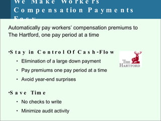 We M a k e Wo r k e r s ’
  C o m p e n s a t io n P a y m e n t s
  Ea s y
Automatically pay workers’ compensation premiums to
The Hartford, one pay period at a time


•S t a y in C o n t r o l O f C a s h - F lo w
   • Elimination of a large down payment

   • Pay premiums one pay period at a time

   • Avoid year-end surprises


•S a v e Tim e
   • No checks to write

   • Minimize audit activity
 