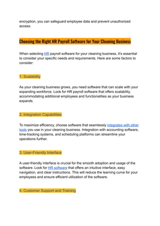 encryption, you can safeguard employee data and prevent unauthorized
access.
Choosing the Right HR Payroll Software for Your Cleaning Business
When selecting HR payroll software for your cleaning business, it's essential
to consider your specific needs and requirements. Here are some factors to
consider:
1. Scalability
As your cleaning business grows, you need software that can scale with your
expanding workforce. Look for HR payroll software that offers scalability,
accommodating additional employees and functionalities as your business
expands.
2. Integration Capabilities
To maximize efficiency, choose software that seamlessly integrates with other
tools you use in your cleaning business. Integration with accounting software,
time-tracking systems, and scheduling platforms can streamline your
operations further.
3. User-Friendly Interface
A user-friendly interface is crucial for the smooth adoption and usage of the
software. Look for HR software that offers an intuitive interface, easy
navigation, and clear instructions. This will reduce the learning curve for your
employees and ensure efficient utilization of the software.
4. Customer Support and Training
 