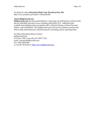Halfpricesoft.com                                                              Page 3 of 3



Or check the video ezPaycheck Made Your Payroll an Easy Job
http://www.youtube.com/watch?v=JISurtSXoZ0

About Halfpricesoft.com
Halfpricesoft.com develops and distributes a wide range of small business software titles
that are affordable and easy-to-use, including ezPaycheck 2011. Additional titles
available from Halfpricesoft.com include ezW2, ezCheck Printing, ezCheck Personal
Edition and ezTimeSheet. The Halfpricesoft.com web site also contains resources and
links to help small businesses with their payroll, accounting and tax reporting needs.

For More Information Please Contact:
halfpricesoft.com
P.O. Box 17067 Louisville, KY 40217 USA
email: contact@halfpricesoft.com
Fax: (866) 909-6448
or visit the Web Site at: http://www.halfpricesoft.com
 