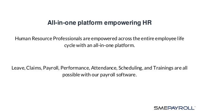All-in-one platform empowering HR
Human Resource Professionals are empowered across the entire employee life
cycle with an all-in-one platform.
Leave, Claims, Payroll, Performance, Attendance, Scheduling, and Trainings are all
possible with our payroll software.
 