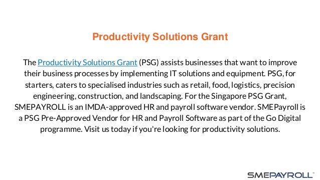 Productivity Solutions Grant
The Productivity Solutions Grant (PSG) assists businesses that want to improve
their business processes by implementing IT solutions and equipment. PSG, for
starters, caters to specialised industries such as retail, food, logistics, precision
engineering, construction, and landscaping. For the Singapore PSG Grant,
SMEPAYROLL is an IMDA-approved HR and payroll software vendor. SMEPayroll is
a PSG Pre-Approved Vendor for HR and Payroll Software as part of the Go Digital
programme. Visit us today if you're looking for productivity solutions.
 