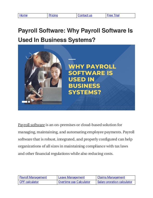  
Home  Pricing  Contact us  Free Trial 
 
 
Payroll Software: Why Payroll Software Is
 
Used In Business Systems?
 
 
 
Payroll software is an on-premises or cloud-based solution for
 
managing, maintaining, and automating employee payments. Payroll
 
software that is robust, integrated, and properly configured can help
 
organizations of all sizes in maintaining compliance with tax laws
 
and other financial regulations while also reducing costs.
 
Payroll Management   Leave Management  Claims Management 
CPF calculator  Overtime pay Calculator  Salary proration calculator 
 
 