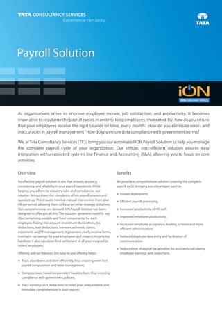Payroll Solution



As organizations strive to improve employee morale, job satisfaction, and productivity, it becomes
imperative to regularize the payroll cycles, in order to keep employees motivated. But how do you ensure
that your employees receive the right salaries on time, every month? How do you eliminate errors and
inaccuracies in payroll management? How do you ensure data compliance with government norms?

We, at Tata Consultancy Services (TCS) bring you our automated iON Payroll Solution to help you manage
the complete payroll cycle of your organization. Our simple, cost-efficient solution assures easy
integration with associated systems like Finance and Accounting (F&A), allowing you to focus on core
activities.

Overview                                                                   Benefits
An effective payroll solution is one that ensures accuracy,                We provide a comprehensive solution covering the complete
consistency, and reliability in your payroll operations. While             payroll cycle, bringing you advantages such as:
helping you adhere to statutory rules and compliances, our
                                                                           n deployment;
                                                                           Instant
solution brings down the complexity of the payroll process and
speeds it up. This ensures minimal manual intervention from your           Efficient payroll processing;
                                                                           n
HR personnel, allowing them to focus on other strategic initiatives.
Our comprehensive, on–demand iON Payroll Solution has been                 Increased productivity of HR staff;
                                                                           n
designed to offer you all this. The solution generates monthly pay
slips comprising variable and fixed components, for each                   Improved employee productivity;
                                                                           n

employee. Taking into account investment declarations, tax                 Increased employee acceptance, leading to faster and more
                                                                           n
deductions, loan deductions, leave encashment, claims,                       efficient administration;
increments and PF management; it generates yearly income forms,
maintains tax savings for your employees and projects income tax           Reduced duplicate data entry and facilitation of
                                                                           n
liabilities. It also calculates final settlement of all your resigned or     communication;
retired employees.
                                                                           Reduced risk of payroll tax penalties by accurately calculating
                                                                           n
Offering add-on features, this easy-to-use offering helps :                  employee earnings and deductions.

nattendance and time efficiently, thus ensuring error-free
Track
  payroll computation and labor management;

Compute taxes based on prevalent taxation laws, thus ensuring
n
  compliance with government policies;

nearnings and deductions to meet your unique needs and
Track
  formulate comprehensive in-built reports.
 