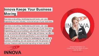 Innova Keeps Your Business
Moving
Business accounting, bookkeeping and taxes can vary
depending on your industry, size and scope of your business.
Business accounting, bookkeeping and taxes can vary
depending on your industry, size and scope of your business.
Depending upon your business, you shouldn’t have to settle
for a one-size-fits-all solution. That’s why at Innova, we offer a
variety of services tailored specifically to your business
needs. Whether you’re looking for bookkeeping, tax work or
business consulting, we can assist you with the process to
get your finances and financial reporting on track quickly.
Innova Investments, LLC
3 Godfrey Place, Unit A Bluffton, SC 29910
(843) 951-9555
https://innovasbc.com/
 