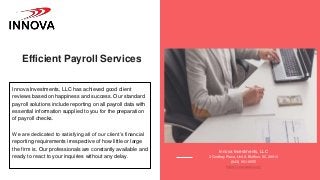 Efficient Payroll Services
Innova Investments, LLC has achieved good client
reviews based on happiness and success. Our standard
payroll solutions include reporting on all payroll data with
essential information supplied to you for the preparation
of payroll checks.
We are dedicated to satisfying all of our client’s financial
reporting requirements irrespective of how little or large
the firm is. Our professionals are constantly available and
ready to react to your inquiries without any delay.
Innova Investments, LLC
3 Godfrey Place, Unit A Bluffton, SC 29910
(843) 951-9555
https://innovasbc.com/
 