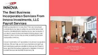 The Best Business
Incorporation Services From
Innova Investments, LLC
Payroll Services
Starting a business is no easy feat. There are many legal
considerations, tax laws to adhere to, and other factors that
must be considered before starting up your own company. If
you want to save the time and hassle of doing all your own
research, then it is time that you start considering business
incorporation services.
Innova Investments, LLC specializes in business incorporation
services. We can help you form your business and get it up
and running as quickly as possible so that you don’t have to
worry about all the tedious paperwork or legalities of doing it
yourself because we deal with those every da
Innova Investments, LLC
3 Godfrey Place, Unit A Bluffton, SC 29910
(843) 951-9555
https://innovasbc.com/
 