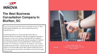 The Best Business
Consultation Company In
Bluffton, SC
If you’re looking for the best business consulting services in Hilton
Head Island and Bluffton, SC, look no further than Innova
Investments, LLC.
Innova Investments, LLC is your premier choice with our
professional team of experts to help with any aspects of growing a
company’s success. Our decades-long experience in assisting
businesses to increase their profits will give you peace of mind that
you are working with the most qualified team in South Carolina.
Whether it be marketing or operations consultations, we’ll provide
solutions tailored to fit your needs perfectly. So get in touch with us
today for more information about what makes us different from all
other companies giving business consultation services! We’re ready
when you are!
Innova Investments, LLC
3 Godfrey Place, Unit A Bluffton, SC 29910
(843) 951-9555
https://innovasbc.com/
 