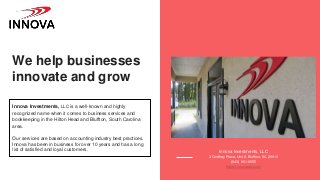 We help businesses
innovate and grow
Innova Investments, LLC is a well-known and highly
recognized name when it comes to business services and
bookkeeping in the Hilton Head and Bluffton, South Carolina
area.
Our services are based on accounting industry best practices.
Innova has been in business for over 10 years and has a long
list of satisfied and loyal customers. Innova Investments, LLC
3 Godfrey Place, Unit A Bluffton, SC 29910
(843) 951-9555
https://innovasbc.com/
 