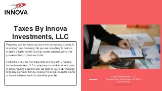 Taxes By Innova
Investments, LLC
Preparing your tax return can be a time-consuming process. It
is so tough and confusing that you are more likely to make a
mistake or fail to benefit from tax credits and deductions that
you are entitled to because of this.
Fortunately, you are not required to do it yourself! Choosing
Innova Investments, LLC to prepare your small business taxes
means choosing a partner who will stick by your side and work
tirelessly to ensure that you receive the largest possible refund
or have the fewest lawful tax liabilities possible. Innova Investments, LLC
3 Godfrey Place, Unit A Bluffton, SC 29910
(843) 951-9555
https://innovasbc.com/
 
