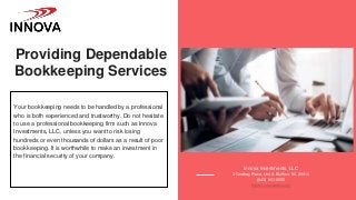 Providing Dependable
Bookkeeping Services
Your bookkeeping needs to be handled by a professional
who is both experienced and trustworthy. Do not hesitate
to use a professional bookkeeping firm such as Innova
Investments, LLC, unless you want to risk losing
hundreds or even thousands of dollars as a result of poor
bookkeeping. It is worthwhile to make an investment in
the financial security of your company.
Innova Investments, LLC
3 Godfrey Place, Unit A Bluffton, SC 29910
(843) 951-9555
https://innovasbc.com/
 