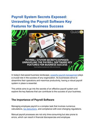 Payroll System Secrets Exposed:
Unraveling the Payroll Software Key
Features for Business Success
In today's fast-paced business landscape, powerful payroll management plays
a crucial role in the success of any organization. As businesses strive to
streamline their operations and maximize productivity, having a robust payroll
system in place is essential.
This article aims to go into the secrets of an effective payroll system and
explore the key features that can contribute to the success of your business.
The Importance of Payroll Software
Managing employee payroll is a complex task that involves numerous
calculations, tax deductions, and compliance with ever-changing regulations.
Manual payroll processes are not only time-consuming but also prone to
errors, which can result in financial discrepancies and employee
 