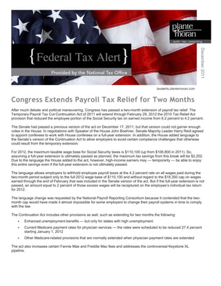 December 2011
                                                                                             taxalerts.plantemoran.com


Congress Extends Payroll Tax Relief for Two Months
After much debate and political maneuvering, Congress has passed a two-month extension of payroll tax relief. The
Temporary Payroll Tax Cut Continuation Act of 2011 will extend through February 29, 2012 the 2010 Tax Relief Act
provision that reduced the employee portion of the Social Security tax on earned income from 6.2 percent to 4.2 percent.

The Senate had passed a previous version of the act on December 17, 2011, but that version could not garner enough
votes in the House. In negotiations with Speaker of the House John Boehner, Senate Majority Leader Harry Reid agreed
to appoint conferees to work with House conferees on a full-year extension. In addition, the House added language to
the Senate’s version of the Continuation Act to allow employers to avoid certain compliance challenges that otherwise
could result from the temporary extension.

For 2012, the maximum taxable wage base for Social Security taxes is $110,100 (up from $106,800 in 2011). So,
assuming a full-year extension is ultimately passed as planned, the maximum tax savings from this break will be $2,202.
Due to the language the House added to the act, however, high-income earners may — temporarily — be able to enjoy
this entire savings even if the full-year extension is not ultimately passed.

The language allows employers to withhold employee payroll taxes at the 4.2 percent rate on all wages paid during the
two-month period subject only to the full 2012 wage base of $110,100 and without regard to the $18,350 cap on wages
earned through the end of February that was included in the Senate version of the act. But if the full-year extension is not
passed, an amount equal to 2 percent of those excess wages will be recaptured on the employee’s individual tax return
for 2012.

The language change was requested by the National Payroll Reporting Consortium because it contended that the two-
month cap would have made it almost impossible for some employers to change their payroll systems in time to comply
with the law.

The Continuation Act includes other provisions as well, such as extending for two months the following:
       Enhanced unemployment benefits — but only for states with high unemployment
       Current Medicare payment rates for physician services — the rates were scheduled to be reduced 27.4 percent
        starting January 1, 2012
       Other Medicare-related provisions that are normally extended when physician payment rates are extended

The act also increases certain Fannie Mae and Freddie Mac fees and addresses the controversial Keystone XL
pipeline.
 