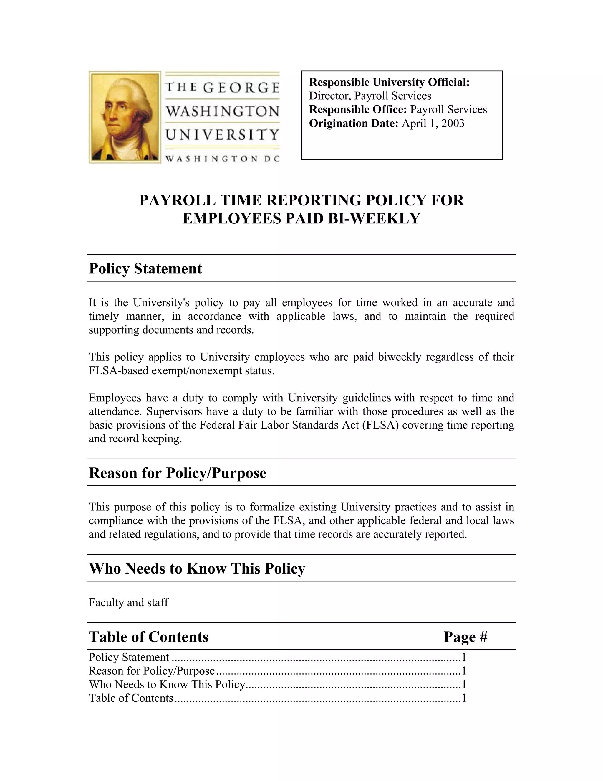 Responsible University Official:
                                                                   Director, Payroll Services
                                                                   Responsible Office: Payroll Services
                                                                   Origination Date: April 1, 2003




               PAYROLL TIME REPORTING POLICY FOR
                   EMPLOYEES PAID BI-WEEKLY


Policy Statement

It is the University's policy to pay all employees for time worked in an accurate and
timely manner, in accordance with applicable laws, and to maintain the required
supporting documents and records.

This policy applies to University employees who are paid biweekly regardless of their
FLSA-based exempt/nonexempt status.

Employees have a duty to comply with University guidelines with respect to time and
attendance. Supervisors have a duty to be familiar with those procedures as well as the
basic provisions of the Federal Fair Labor Standards Act (FLSA) covering time reporting
and record keeping.


Reason for Policy/Purpose

This purpose of this policy is to formalize existing University practices and to assist in
compliance with the provisions of the FLSA, and other applicable federal and local laws
and related regulations, and to provide that time records are accurately reported.


Who Needs to Know This Policy

Faculty and staff


Table of Contents                                                                                           Page #
Policy Statement ..................................................................................................1
Reason for Policy/Purpose...................................................................................1
Who Needs to Know This Policy.........................................................................1
Table of Contents.................................................................................................1
 