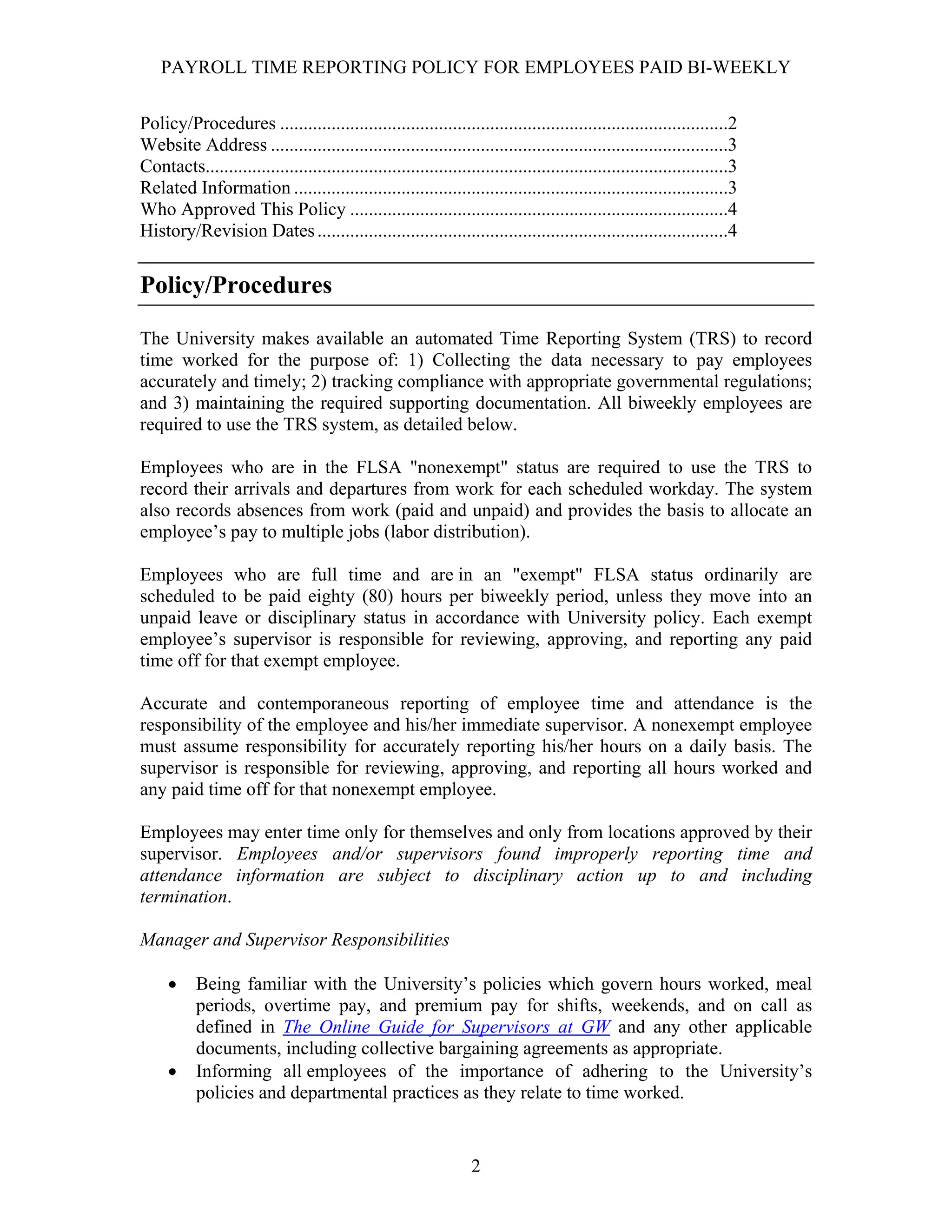 PAYROLL TIME REPORTING POLICY FOR EMPLOYEES PAID BI-WEEKLY


Policy/Procedures ................................................................................................2
Website Address ..................................................................................................3
Contacts................................................................................................................3
Related Information .............................................................................................3
Who Approved This Policy .................................................................................4
History/Revision Dates ........................................................................................4


Policy/Procedures

The University makes available an automated Time Reporting System (TRS) to record
time worked for the purpose of: 1) Collecting the data necessary to pay employees
accurately and timely; 2) tracking compliance with appropriate governmental regulations;
and 3) maintaining the required supporting documentation. All biweekly employees are
required to use the TRS system, as detailed below.

Employees who are in the FLSA "nonexempt" status are required to use the TRS to
record their arrivals and departures from work for each scheduled workday. The system
also records absences from work (paid and unpaid) and provides the basis to allocate an
employee’s pay to multiple jobs (labor distribution).

Employees who are full time and are in an "exempt" FLSA status ordinarily are
scheduled to be paid eighty (80) hours per biweekly period, unless they move into an
unpaid leave or disciplinary status in accordance with University policy. Each exempt
employee’s supervisor is responsible for reviewing, approving, and reporting any paid
time off for that exempt employee.

Accurate and contemporaneous reporting of employee time and attendance is the
responsibility of the employee and his/her immediate supervisor. A nonexempt employee
must assume responsibility for accurately reporting his/her hours on a daily basis. The
supervisor is responsible for reviewing, approving, and reporting all hours worked and
any paid time off for that nonexempt employee.

Employees may enter time only for themselves and only from locations approved by their
supervisor. Employees and/or supervisors found improperly reporting time and
attendance information are subject to disciplinary action up to and including
termination.

Manager and Supervisor Responsibilities

     •     Being familiar with the University’s policies which govern hours worked, meal
           periods, overtime pay, and premium pay for shifts, weekends, and on call as
           defined in The Online Guide for Supervisors at GW and any other applicable
           documents, including collective bargaining agreements as appropriate.
     •     Informing all employees of the importance of adhering to the University’s
           policies and departmental practices as they relate to time worked.


                                                                   2
 