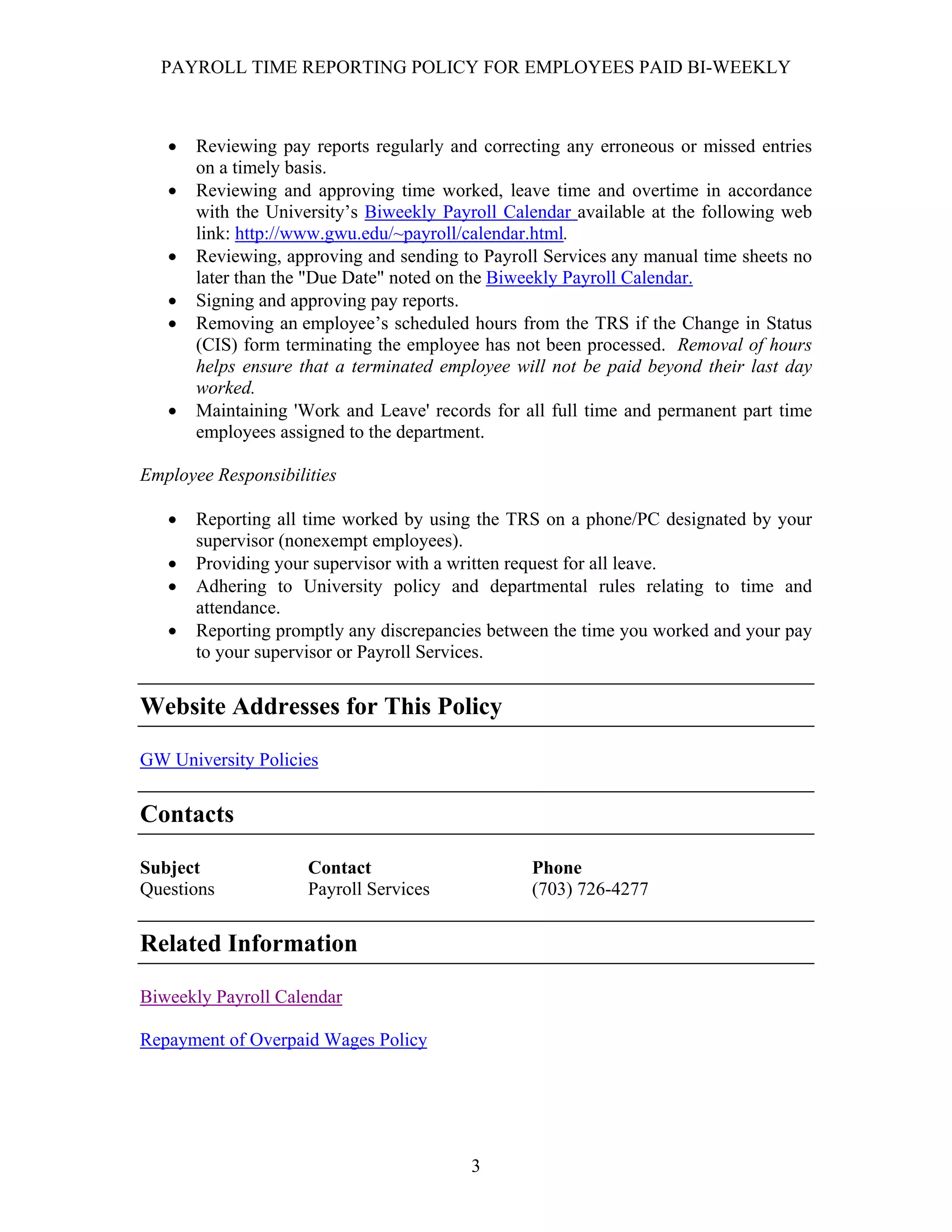 PAYROLL TIME REPORTING POLICY FOR EMPLOYEES PAID BI-WEEKLY



   •   Reviewing pay reports regularly and correcting any erroneous or missed entries
       on a timely basis.
   •   Reviewing and approving time worked, leave time and overtime in accordance
       with the University’s Biweekly Payroll Calendar available at the following web
       link: http://www.gwu.edu/~payroll/calendar.html.
   •   Reviewing, approving and sending to Payroll Services any manual time sheets no
       later than the "Due Date" noted on the Biweekly Payroll Calendar.
   •   Signing and approving pay reports.
   •   Removing an employee’s scheduled hours from the TRS if the Change in Status
       (CIS) form terminating the employee has not been processed. Removal of hours
       helps ensure that a terminated employee will not be paid beyond their last day
       worked.
   •   Maintaining 'Work and Leave' records for all full time and permanent part time
       employees assigned to the department.

Employee Responsibilities

   •   Reporting all time worked by using the TRS on a phone/PC designated by your
       supervisor (nonexempt employees).
   •   Providing your supervisor with a written request for all leave.
   •   Adhering to University policy and departmental rules relating to time and
       attendance.
   •   Reporting promptly any discrepancies between the time you worked and your pay
       to your supervisor or Payroll Services.


Website Addresses for This Policy

GW University Policies


Contacts

Subject              Contact                     Phone
Questions            Payroll Services            (703) 726-4277


Related Information

Biweekly Payroll Calendar

Repayment of Overpaid Wages Policy




                                         3
 