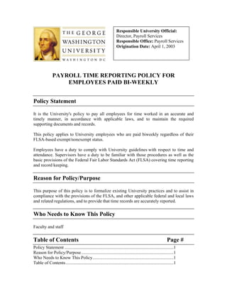 Responsible University Official:
                                                                   Director, Payroll Services
                                                                   Responsible Office: Payroll Services
                                                                   Origination Date: April 1, 2003




               PAYROLL TIME REPORTING POLICY FOR
                   EMPLOYEES PAID BI-WEEKLY


Policy Statement

It is the University's policy to pay all employees for time worked in an accurate and
timely manner, in accordance with applicable laws, and to maintain the required
supporting documents and records.

This policy applies to University employees who are paid biweekly regardless of their
FLSA-based exempt/nonexempt status.

Employees have a duty to comply with University guidelines with respect to time and
attendance. Supervisors have a duty to be familiar with those procedures as well as the
basic provisions of the Federal Fair Labor Standards Act (FLSA) covering time reporting
and record keeping.


Reason for Policy/Purpose

This purpose of this policy is to formalize existing University practices and to assist in
compliance with the provisions of the FLSA, and other applicable federal and local laws
and related regulations, and to provide that time records are accurately reported.


Who Needs to Know This Policy

Faculty and staff


Table of Contents                                                                                           Page #
Policy Statement ..................................................................................................1
Reason for Policy/Purpose...................................................................................1
Who Needs to Know This Policy.........................................................................1
Table of Contents.................................................................................................1
 