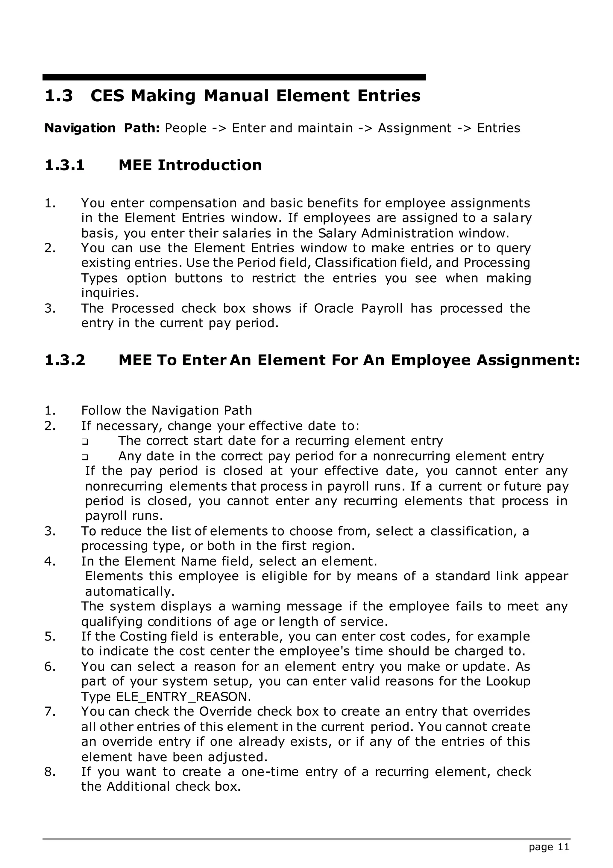 page 11
1.3 CES Making Manual Element Entries
Navigation Path: People -> Enter and maintain -> Assignment -> Entries
1.3.1 MEE Introduction
1. You enter compensation and basic benefits for employee assignments
in the Element Entries window. If employees are assigned to a salary
basis, you enter their salaries in the Salary Administration window.
2. You can use the Element Entries window to make entries or to query
existing entries. Use the Period field, Classification field, and Processing
Types option buttons to restrict the entries you see when making
inquiries.
3. The Processed check box shows if Oracle Payroll has processed the
entry in the current pay period.
1.3.2 MEE To Enter An Element For An Employee Assignment:
1. Follow the Navigation Path
2. If necessary, change your effective date to:
 The correct start date for a recurring element entry
 Any date in the correct pay period for a nonrecurring element entry
If the pay period is closed at your effective date, you cannot enter any
nonrecurring elements that process in payroll runs. If a current or future pay
period is closed, you cannot enter any recurring elements that process in
payroll runs.
3. To reduce the list of elements to choose from, select a classification, a
processing type, or both in the first region.
4. In the Element Name field, select an element.
Elements this employee is eligible for by means of a standard link appear
automatically.
The system displays a warning message if the employee fails to meet any
qualifying conditions of age or length of service.
5. If the Costing field is enterable, you can enter cost codes, for example
to indicate the cost center the employee's time should be charged to.
6. You can select a reason for an element entry you make or update. As
part of your system setup, you can enter valid reasons for the Lookup
Type ELE_ENTRY_REASON.
7. You can check the Override check box to create an entry that overrides
all other entries of this element in the current period. You cannot create
an override entry if one already exists, or if any of the entries of this
element have been adjusted.
8. If you want to create a one-time entry of a recurring element, check
the Additional check box.
 