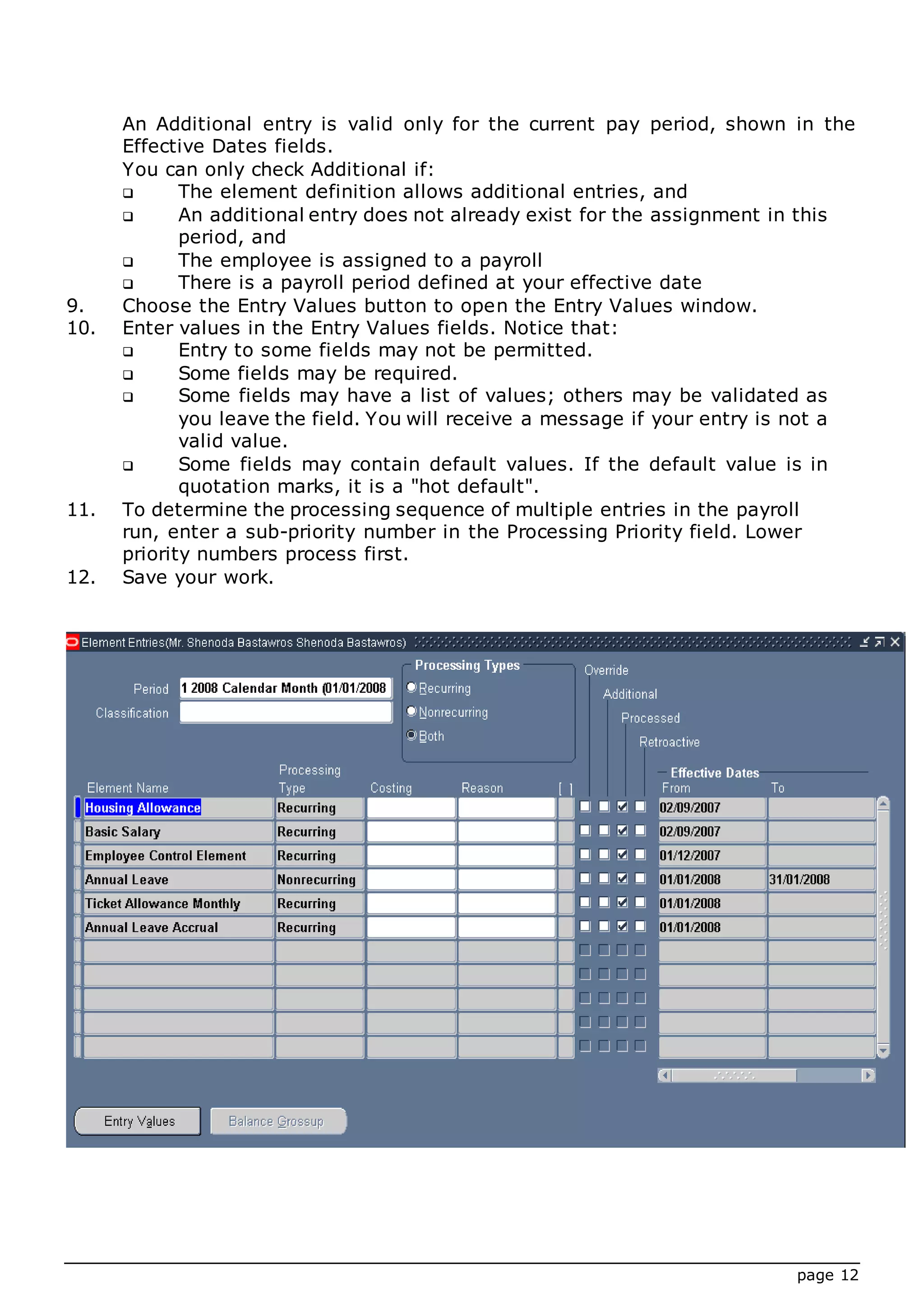 page 12
An Additional entry is valid only for the current pay period, shown in the
Effective Dates fields.
You can only check Additional if:
 The element definition allows additional entries, and
 An additional entry does not already exist for the assignment in this
period, and
 The employee is assigned to a payroll
 There is a payroll period defined at your effective date
9. Choose the Entry Values button to open the Entry Values window.
10. Enter values in the Entry Values fields. Notice that:
 Entry to some fields may not be permitted.
 Some fields may be required.
 Some fields may have a list of values; others may be validated as
you leave the field. You will receive a message if your entry is not a
valid value.
 Some fields may contain default values. If the default value is in
quotation marks, it is a "hot default".
11. To determine the processing sequence of multiple entries in the payroll
run, enter a sub-priority number in the Processing Priority field. Lower
priority numbers process first.
12. Save your work.
 