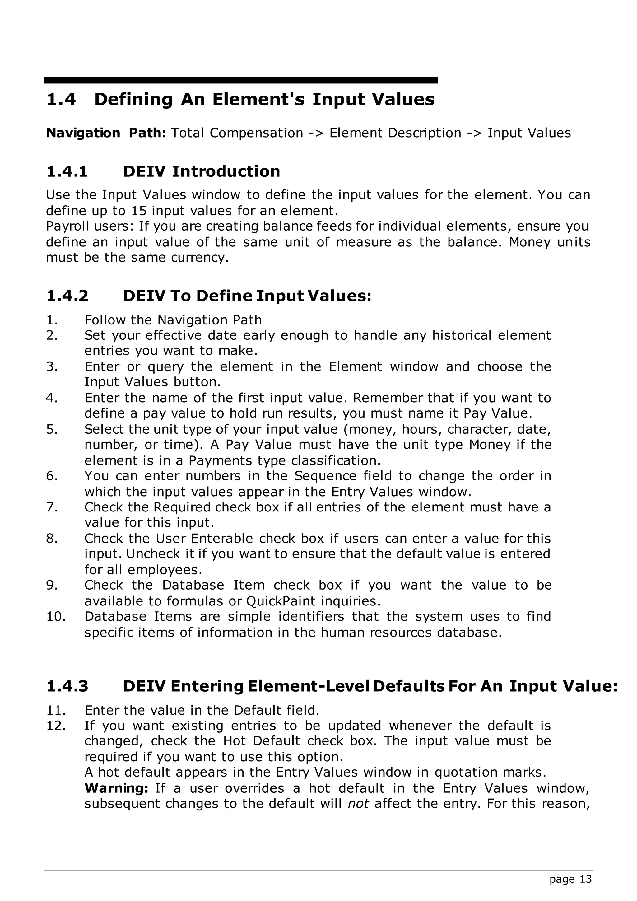 page 13
1.4 Defining An Element's Input Values
Navigation Path: Total Compensation -> Element Description -> Input Values
1.4.1 DEIV Introduction
Use the Input Values window to define the input values for the element. You can
define up to 15 input values for an element.
Payroll users: If you are creating balance feeds for individual elements, ensure you
define an input value of the same unit of measure as the balance. Money units
must be the same currency.
1.4.2 DEIV To Define Input Values:
1. Follow the Navigation Path
2. Set your effective date early enough to handle any historical element
entries you want to make.
3. Enter or query the element in the Element window and choose the
Input Values button.
4. Enter the name of the first input value. Remember that if you want to
define a pay value to hold run results, you must name it Pay Value.
5. Select the unit type of your input value (money, hours, character, date,
number, or time). A Pay Value must have the unit type Money if the
element is in a Payments type classification.
6. You can enter numbers in the Sequence field to change the order in
which the input values appear in the Entry Values window.
7. Check the Required check box if all entries of the element must have a
value for this input.
8. Check the User Enterable check box if users can enter a value for this
input. Uncheck it if you want to ensure that the default value is entered
for all employees.
9. Check the Database Item check box if you want the value to be
available to formulas or QuickPaint inquiries.
10. Database Items are simple identifiers that the system uses to find
specific items of information in the human resources database.
1.4.3 DEIV Entering Element-Level Defaults For An Input Value:
11. Enter the value in the Default field.
12. If you want existing entries to be updated whenever the default is
changed, check the Hot Default check box. The input value must be
required if you want to use this option.
A hot default appears in the Entry Values window in quotation marks.
Warning: If a user overrides a hot default in the Entry Values window,
subsequent changes to the default will not affect the entry. For this reason,
 