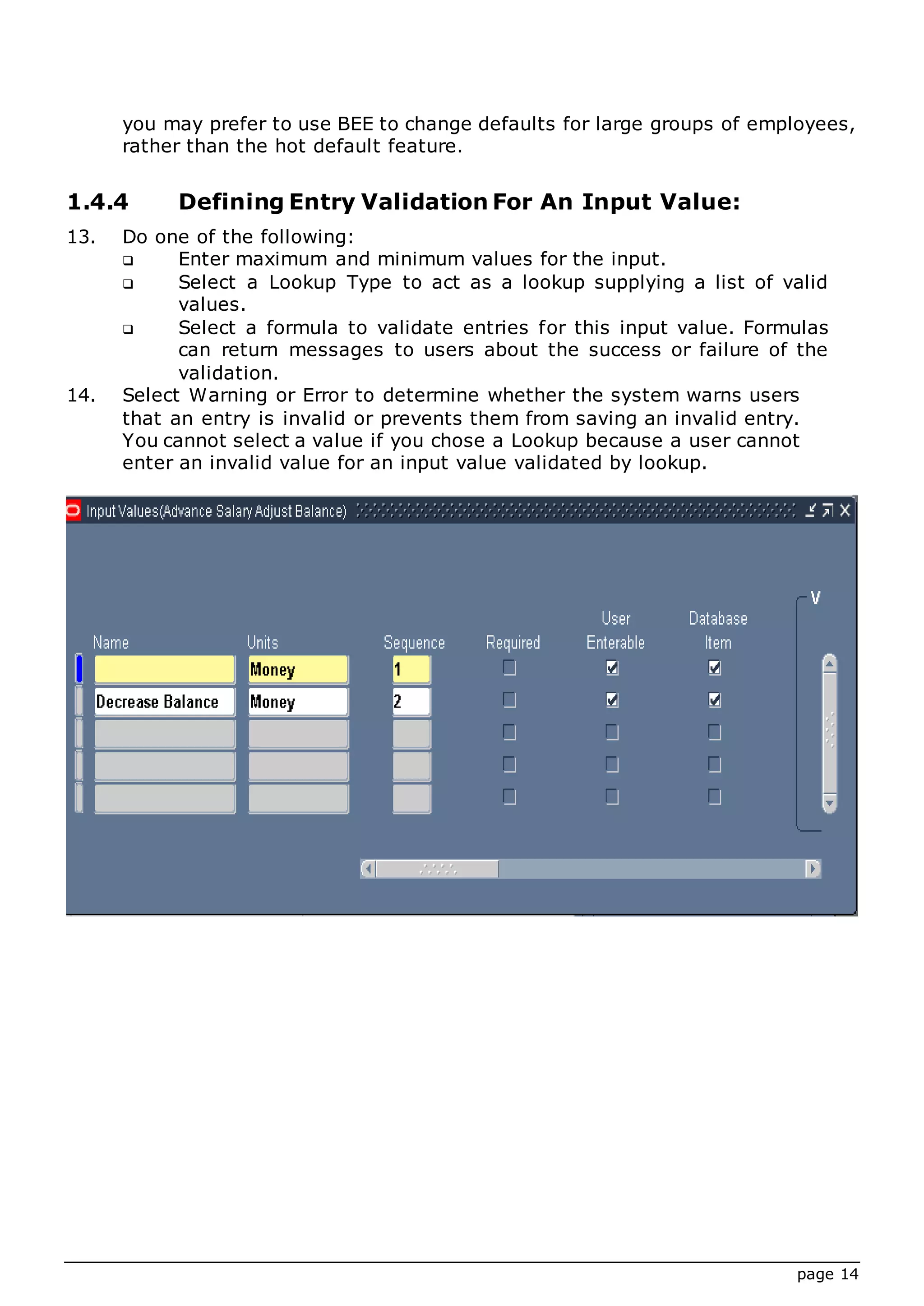 page 14
you may prefer to use BEE to change defaults for large groups of employees,
rather than the hot default feature.
1.4.4 Defining Entry Validation For An Input Value:
13. Do one of the following:
 Enter maximum and minimum values for the input.
 Select a Lookup Type to act as a lookup supplying a list of valid
values.
 Select a formula to validate entries for this input value. Formulas
can return messages to users about the success or failure of the
validation.
14. Select Warning or Error to determine whether the system warns users
that an entry is invalid or prevents them from saving an invalid entry.
You cannot select a value if you chose a Lookup because a user cannot
enter an invalid value for an input value validated by lookup.
 