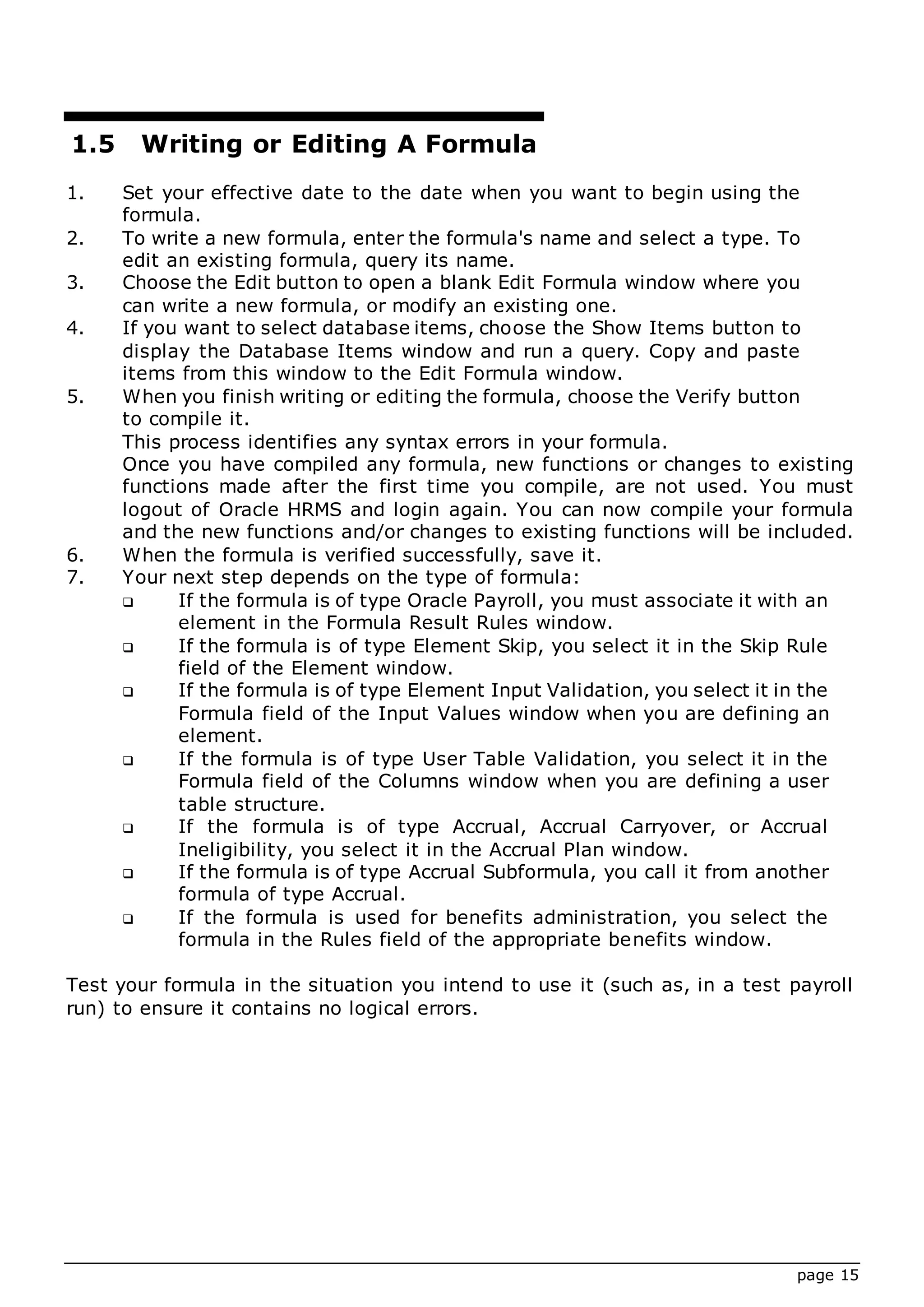 page 15
1.5 Writing or Editing A Formula
1. Set your effective date to the date when you want to begin using the
formula.
2. To write a new formula, enter the formula's name and select a type. To
edit an existing formula, query its name.
3. Choose the Edit button to open a blank Edit Formula window where you
can write a new formula, or modify an existing one.
4. If you want to select database items, choose the Show Items button to
display the Database Items window and run a query. Copy and paste
items from this window to the Edit Formula window.
5. When you finish writing or editing the formula, choose the Verify button
to compile it.
This process identifies any syntax errors in your formula.
Once you have compiled any formula, new functions or changes to existing
functions made after the first time you compile, are not used. You must
logout of Oracle HRMS and login again. You can now compile your formula
and the new functions and/or changes to existing functions will be included.
6. When the formula is verified successfully, save it.
7. Your next step depends on the type of formula:
 If the formula is of type Oracle Payroll, you must associate it with an
element in the Formula Result Rules window.
 If the formula is of type Element Skip, you select it in the Skip Rule
field of the Element window.
 If the formula is of type Element Input Validation, you select it in the
Formula field of the Input Values window when you are defining an
element.
 If the formula is of type User Table Validation, you select it in the
Formula field of the Columns window when you are defining a user
table structure.
 If the formula is of type Accrual, Accrual Carryover, or Accrual
Ineligibility, you select it in the Accrual Plan window.
 If the formula is of type Accrual Subformula, you call it from another
formula of type Accrual.
 If the formula is used for benefits administration, you select the
formula in the Rules field of the appropriate benefits window.
Test your formula in the situation you intend to use it (such as, in a test payroll
run) to ensure it contains no logical errors.
 
