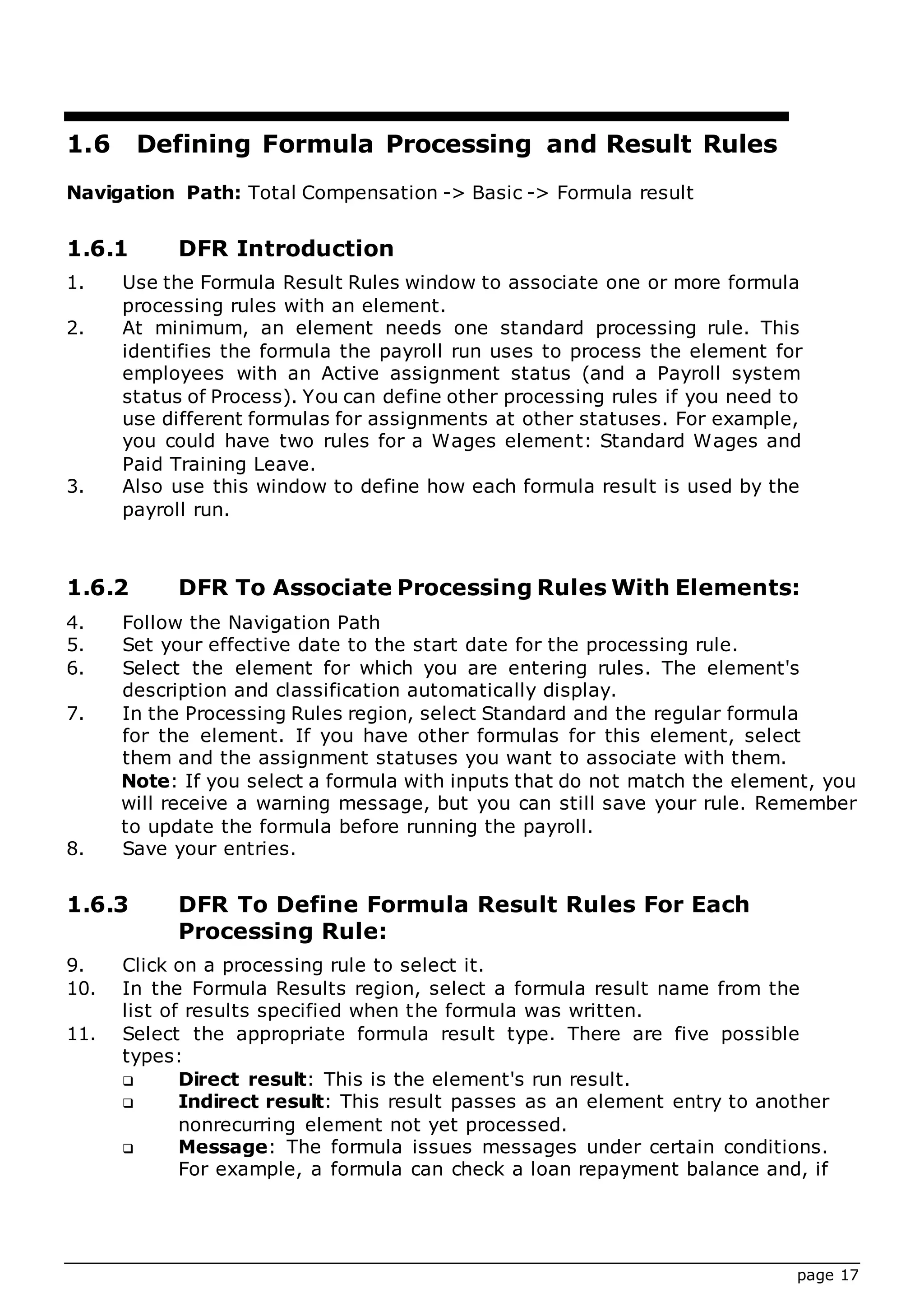 page 17
1.6 Defining Formula Processing and Result Rules
Navigation Path: Total Compensation -> Basic -> Formula result
1.6.1 DFR Introduction
1. Use the Formula Result Rules window to associate one or more formula
processing rules with an element.
2. At minimum, an element needs one standard processing rule. This
identifies the formula the payroll run uses to process the element for
employees with an Active assignment status (and a Payroll system
status of Process). You can define other processing rules if you need to
use different formulas for assignments at other statuses. For example,
you could have two rules for a Wages element: Standard Wages and
Paid Training Leave.
3. Also use this window to define how each formula result is used by the
payroll run.
1.6.2 DFR To Associate Processing Rules With Elements:
4. Follow the Navigation Path
5. Set your effective date to the start date for the processing rule.
6. Select the element for which you are entering rules. The element's
description and classification automatically display.
7. In the Processing Rules region, select Standard and the regular formula
for the element. If you have other formulas for this element, select
them and the assignment statuses you want to associate with them.
Note: If you select a formula with inputs that do not match the element, you
will receive a warning message, but you can still save your rule. Remember
to update the formula before running the payroll.
8. Save your entries.
1.6.3 DFR To Define Formula Result Rules For Each
Processing Rule:
9. Click on a processing rule to select it.
10. In the Formula Results region, select a formula result name from the
list of results specified when the formula was written.
11. Select the appropriate formula result type. There are five possible
types:
 Direct result: This is the element's run result.
 Indirect result: This result passes as an element entry to another
nonrecurring element not yet processed.
 Message: The formula issues messages under certain conditions.
For example, a formula can check a loan repayment balance and, if
 