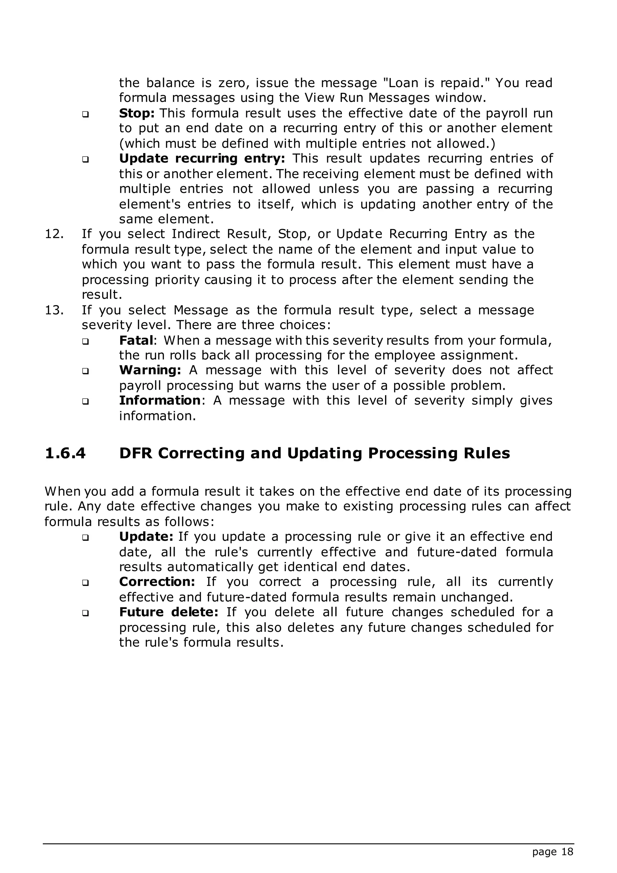 page 18
the balance is zero, issue the message "Loan is repaid." You read
formula messages using the View Run Messages window.
 Stop: This formula result uses the effective date of the payroll run
to put an end date on a recurring entry of this or another element
(which must be defined with multiple entries not allowed.)
 Update recurring entry: This result updates recurring entries of
this or another element. The receiving element must be defined with
multiple entries not allowed unless you are passing a recurring
element's entries to itself, which is updating another entry of the
same element.
12. If you select Indirect Result, Stop, or Update Recurring Entry as the
formula result type, select the name of the element and input value to
which you want to pass the formula result. This element must have a
processing priority causing it to process after the element sending the
result.
13. If you select Message as the formula result type, select a message
severity level. There are three choices:
 Fatal: When a message with this severity results from your formula,
the run rolls back all processing for the employee assignment.
 Warning: A message with this level of severity does not affect
payroll processing but warns the user of a possible problem.
 Information: A message with this level of severity simply gives
information.
1.6.4 DFR Correcting and Updating Processing Rules
When you add a formula result it takes on the effective end date of its processing
rule. Any date effective changes you make to existing processing rules can affect
formula results as follows:
 Update: If you update a processing rule or give it an effective end
date, all the rule's currently effective and future-dated formula
results automatically get identical end dates.
 Correction: If you correct a processing rule, all its currently
effective and future-dated formula results remain unchanged.
 Future delete: If you delete all future changes scheduled for a
processing rule, this also deletes any future changes scheduled for
the rule's formula results.
 