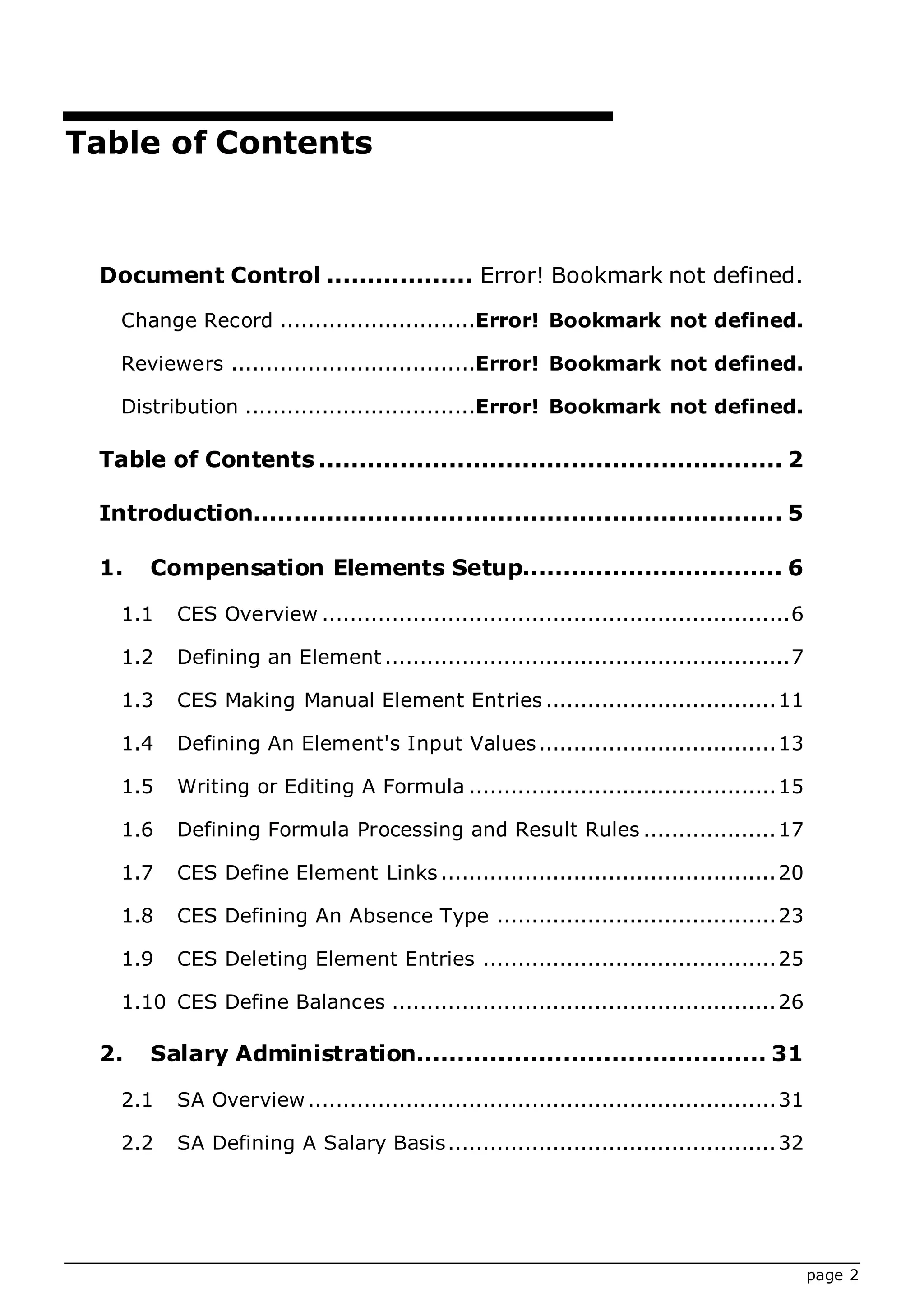 page 2
Table of Contents
Document Control .................. Error! Bookmark not defined.
Change Record ............................Error! Bookmark not defined.
Reviewers ...................................Error! Bookmark not defined.
Distribution .................................Error! Bookmark not defined.
Table of Contents ......................................................... 2
Introduction................................................................. 5
1. Compensation Elements Setup................................ 6
1.1 CES Overview ...................................................................6
1.2 Defining an Element ..........................................................7
1.3 CES Making Manual Element Entries .................................11
1.4 Defining An Element's Input Values..................................13
1.5 Writing or Editing A Formula ............................................15
1.6 Defining Formula Processing and Result Rules ...................17
1.7 CES Define Element Links................................................20
1.8 CES Defining An Absence Type ........................................23
1.9 CES Deleting Element Entries ..........................................25
1.10 CES Define Balances .......................................................26
2. Salary Administration........................................... 31
2.1 SA Overview...................................................................31
2.2 SA Defining A Salary Basis...............................................32
 