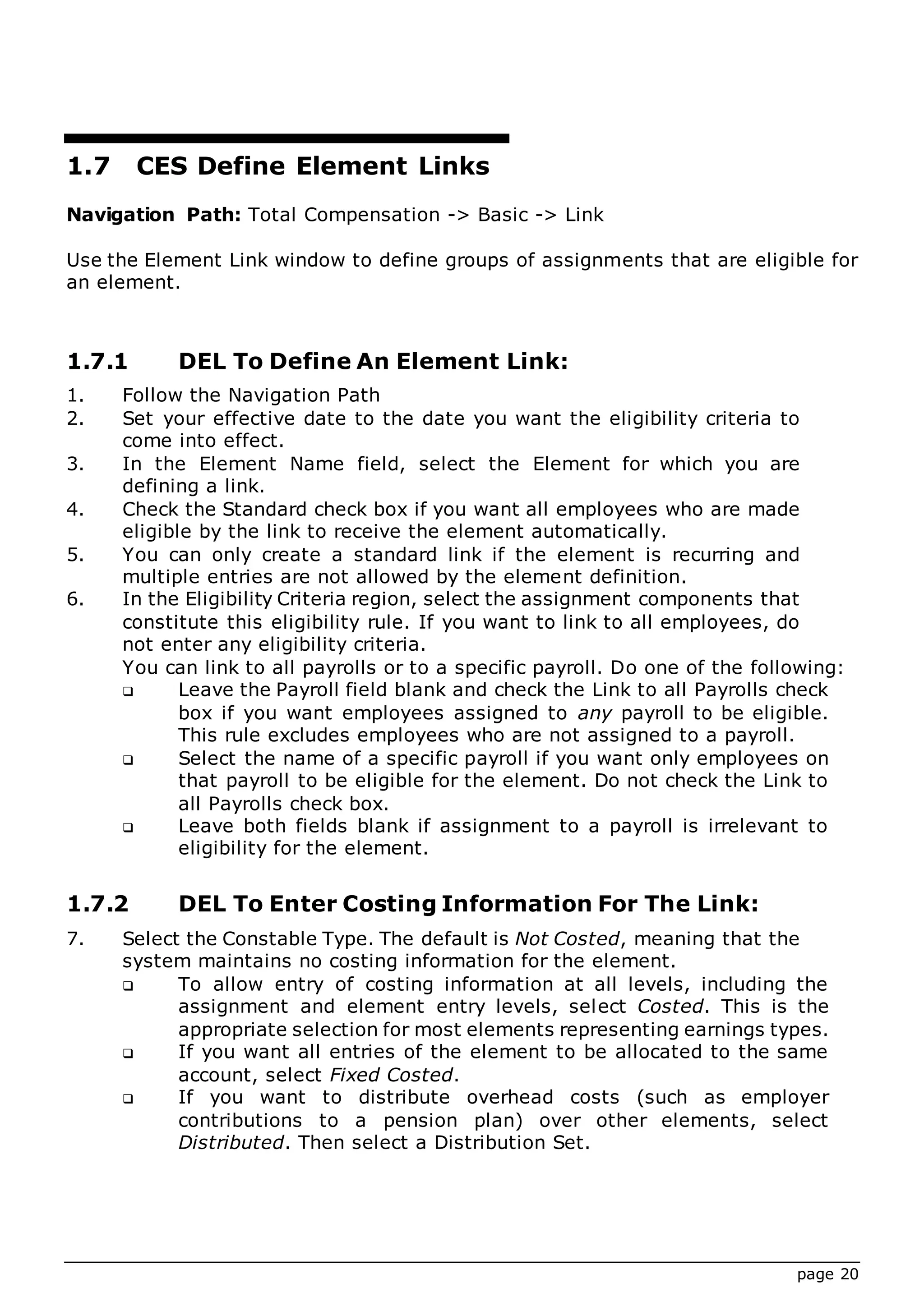 page 20
1.7 CES Define Element Links
Navigation Path: Total Compensation -> Basic -> Link
Use the Element Link window to define groups of assignments that are eligible for
an element.
1.7.1 DEL To Define An Element Link:
1. Follow the Navigation Path
2. Set your effective date to the date you want the eligibility criteria to
come into effect.
3. In the Element Name field, select the Element for which you are
defining a link.
4. Check the Standard check box if you want all employees who are made
eligible by the link to receive the element automatically.
5. You can only create a standard link if the element is recurring and
multiple entries are not allowed by the element definition.
6. In the Eligibility Criteria region, select the assignment components that
constitute this eligibility rule. If you want to link to all employees, do
not enter any eligibility criteria.
You can link to all payrolls or to a specific payroll. Do one of the following:
 Leave the Payroll field blank and check the Link to all Payrolls check
box if you want employees assigned to any payroll to be eligible.
This rule excludes employees who are not assigned to a payroll.
 Select the name of a specific payroll if you want only employees on
that payroll to be eligible for the element. Do not check the Link to
all Payrolls check box.
 Leave both fields blank if assignment to a payroll is irrelevant to
eligibility for the element.
1.7.2 DEL To Enter Costing Information For The Link:
7. Select the Constable Type. The default is Not Costed, meaning that the
system maintains no costing information for the element.
 To allow entry of costing information at all levels, including the
assignment and element entry levels, select Costed. This is the
appropriate selection for most elements representing earnings types.
 If you want all entries of the element to be allocated to the same
account, select Fixed Costed.
 If you want to distribute overhead costs (such as employer
contributions to a pension plan) over other elements, select
Distributed. Then select a Distribution Set.
 