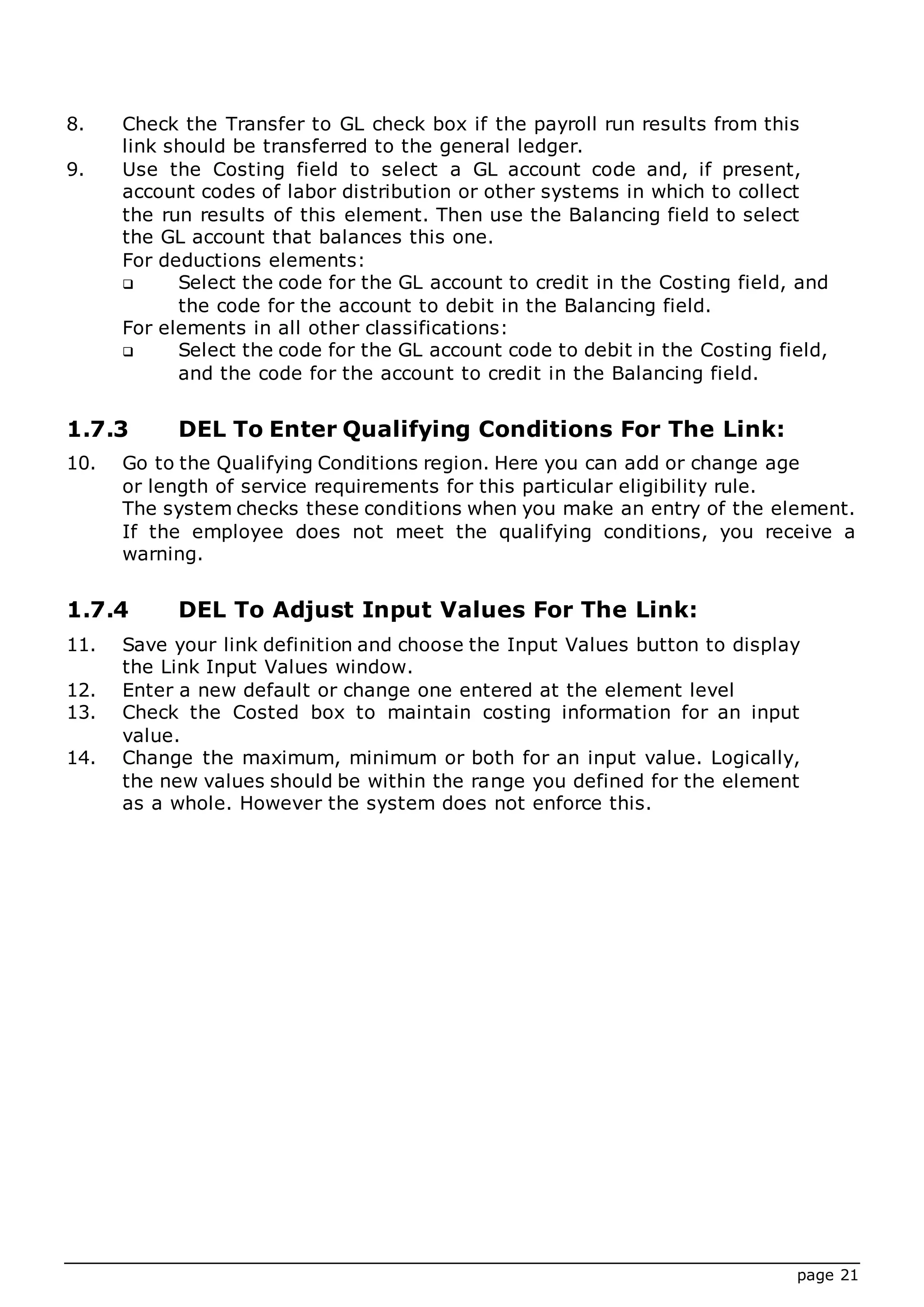 page 21
8. Check the Transfer to GL check box if the payroll run results from this
link should be transferred to the general ledger.
9. Use the Costing field to select a GL account code and, if present,
account codes of labor distribution or other systems in which to collect
the run results of this element. Then use the Balancing field to select
the GL account that balances this one.
For deductions elements:
 Select the code for the GL account to credit in the Costing field, and
the code for the account to debit in the Balancing field.
For elements in all other classifications:
 Select the code for the GL account code to debit in the Costing field,
and the code for the account to credit in the Balancing field.
1.7.3 DEL To Enter Qualifying Conditions For The Link:
10. Go to the Qualifying Conditions region. Here you can add or change age
or length of service requirements for this particular eligibility rule.
The system checks these conditions when you make an entry of the element.
If the employee does not meet the qualifying conditions, you receive a
warning.
1.7.4 DEL To Adjust Input Values For The Link:
11. Save your link definition and choose the Input Values button to display
the Link Input Values window.
12. Enter a new default or change one entered at the element level
13. Check the Costed box to maintain costing information for an input
value.
14. Change the maximum, minimum or both for an input value. Logically,
the new values should be within the range you defined for the element
as a whole. However the system does not enforce this.
 