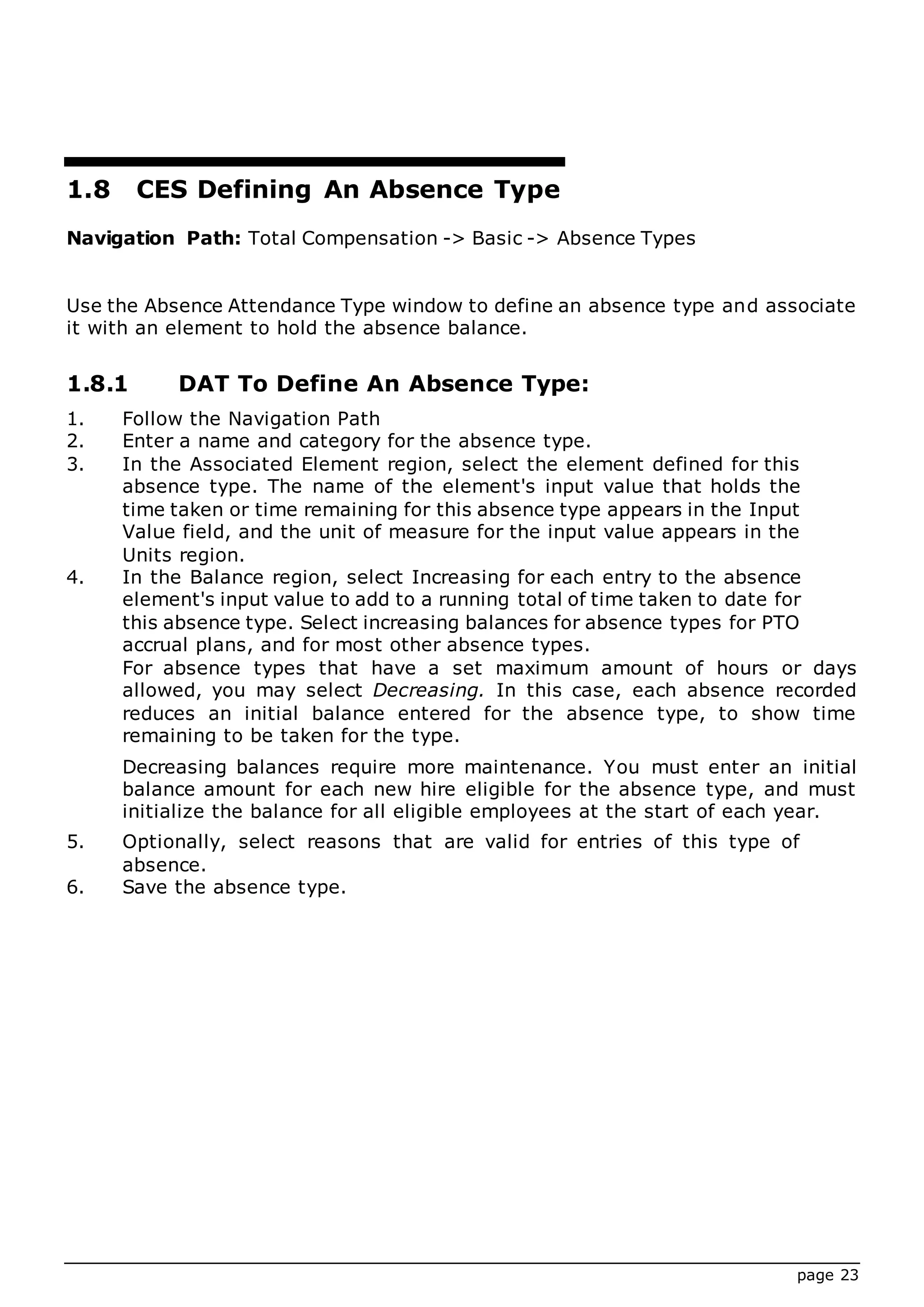 page 23
1.8 CES Defining An Absence Type
Navigation Path: Total Compensation -> Basic -> Absence Types
Use the Absence Attendance Type window to define an absence type and associate
it with an element to hold the absence balance.
1.8.1 DAT To Define An Absence Type:
1. Follow the Navigation Path
2. Enter a name and category for the absence type.
3. In the Associated Element region, select the element defined for this
absence type. The name of the element's input value that holds the
time taken or time remaining for this absence type appears in the Input
Value field, and the unit of measure for the input value appears in the
Units region.
4. In the Balance region, select Increasing for each entry to the absence
element's input value to add to a running total of time taken to date for
this absence type. Select increasing balances for absence types for PTO
accrual plans, and for most other absence types.
For absence types that have a set maximum amount of hours or days
allowed, you may select Decreasing. In this case, each absence recorded
reduces an initial balance entered for the absence type, to show time
remaining to be taken for the type.
Decreasing balances require more maintenance. You must enter an initial
balance amount for each new hire eligible for the absence type, and must
initialize the balance for all eligible employees at the start of each year.
5. Optionally, select reasons that are valid for entries of this type of
absence.
6. Save the absence type.
 