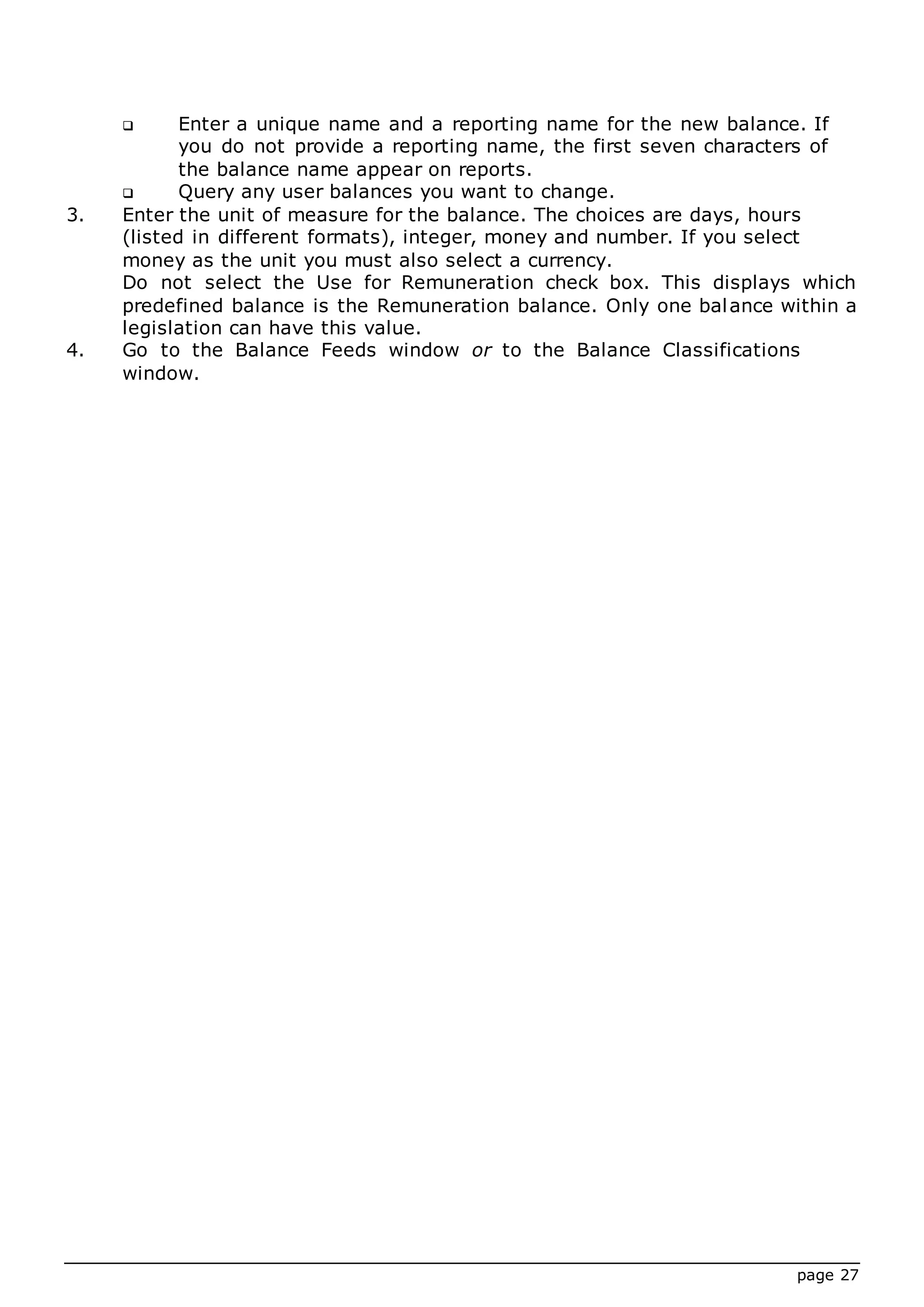 page 27
 Enter a unique name and a reporting name for the new balance. If
you do not provide a reporting name, the first seven characters of
the balance name appear on reports.
 Query any user balances you want to change.
3. Enter the unit of measure for the balance. The choices are days, hours
(listed in different formats), integer, money and number. If you select
money as the unit you must also select a currency.
Do not select the Use for Remuneration check box. This displays which
predefined balance is the Remuneration balance. Only one balance within a
legislation can have this value.
4. Go to the Balance Feeds window or to the Balance Classifications
window.
 