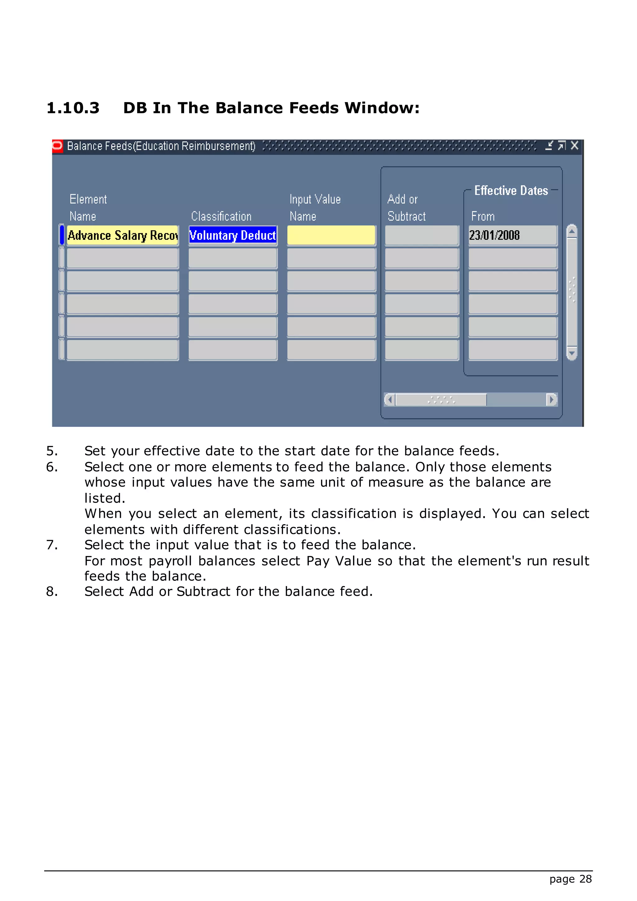 page 28
1.10.3 DB In The Balance Feeds Window:
5. Set your effective date to the start date for the balance feeds.
6. Select one or more elements to feed the balance. Only those elements
whose input values have the same unit of measure as the balance are
listed.
When you select an element, its classification is displayed. You can select
elements with different classifications.
7. Select the input value that is to feed the balance.
For most payroll balances select Pay Value so that the element's run result
feeds the balance.
8. Select Add or Subtract for the balance feed.
 