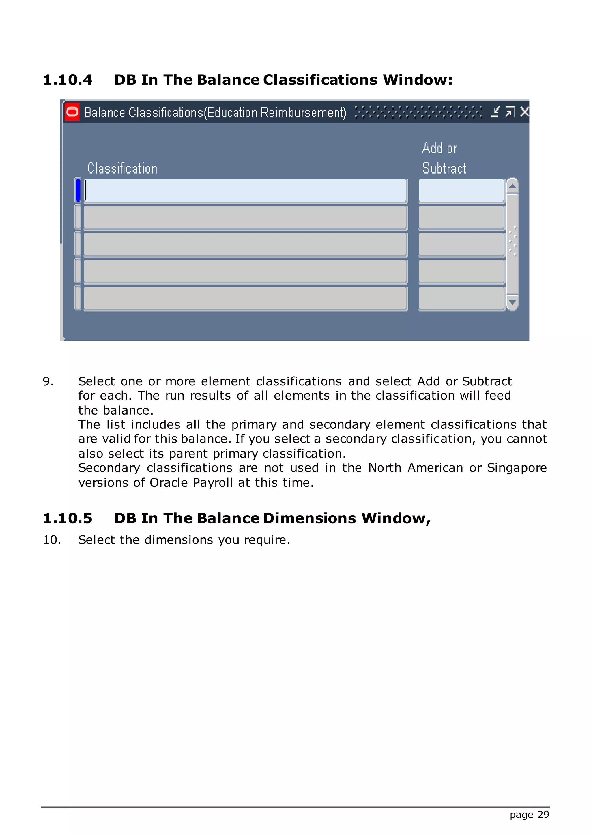page 29
1.10.4 DB In The Balance Classifications Window:
9. Select one or more element classifications and select Add or Subtract
for each. The run results of all elements in the classification will feed
the balance.
The list includes all the primary and secondary element classifications that
are valid for this balance. If you select a secondary classification, you cannot
also select its parent primary classification.
Secondary classifications are not used in the North American or Singapore
versions of Oracle Payroll at this time.
1.10.5 DB In The Balance Dimensions Window,
10. Select the dimensions you require.
 