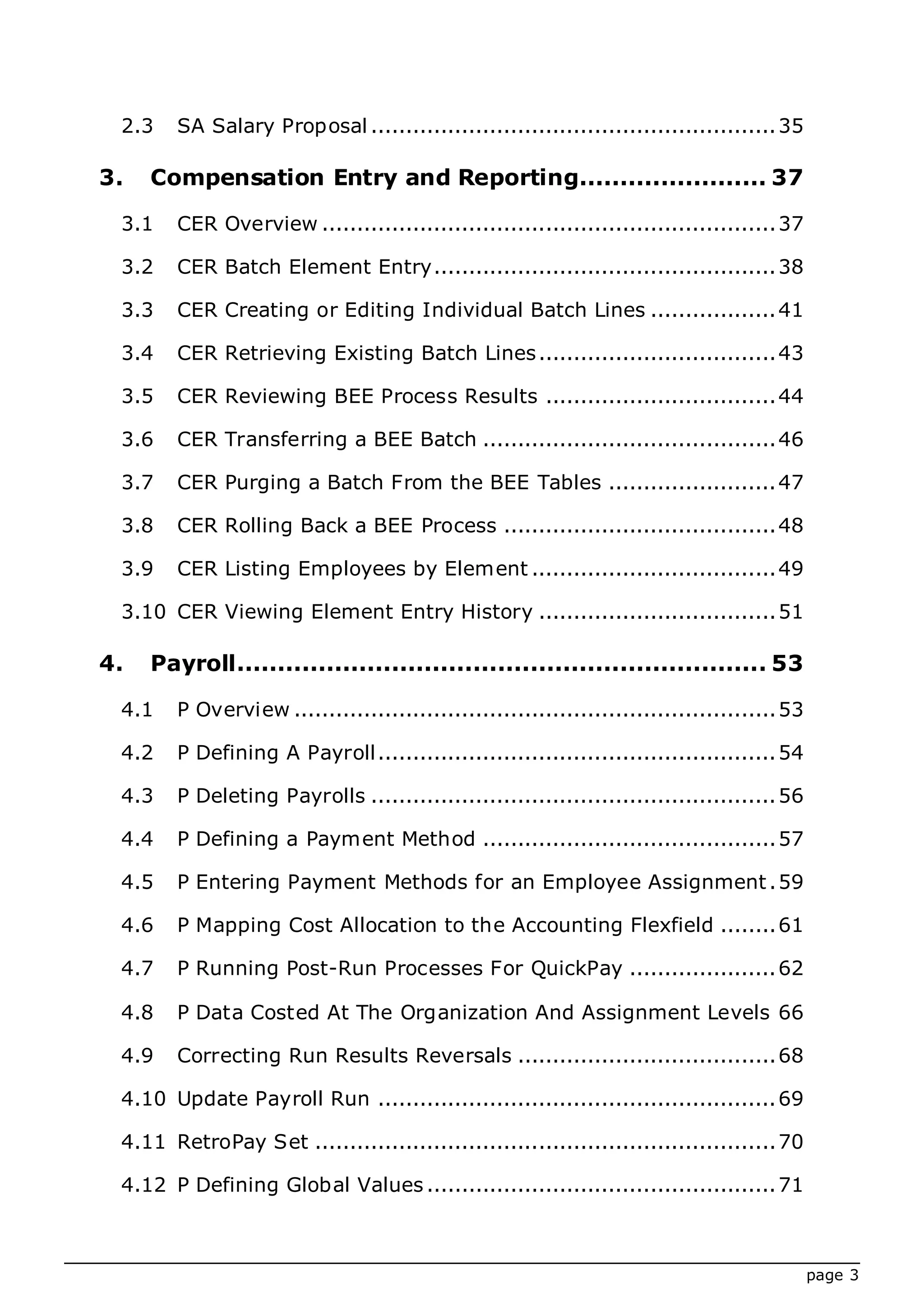 page 3
2.3 SA Salary Proposal ..........................................................35
3. Compensation Entry and Reporting....................... 37
3.1 CER Overview .................................................................37
3.2 CER Batch Element Entry.................................................38
3.3 CER Creating or Editing Individual Batch Lines ..................41
3.4 CER Retrieving Existing Batch Lines..................................43
3.5 CER Reviewing BEE Process Results .................................44
3.6 CER Transferring a BEE Batch ..........................................46
3.7 CER Purging a Batch From the BEE Tables ........................47
3.8 CER Rolling Back a BEE Process .......................................48
3.9 CER Listing Employees by Element ...................................49
3.10 CER Viewing Element Entry History ..................................51
4. Payroll................................................................. 53
4.1 P Overview .....................................................................53
4.2 P Defining A Payroll.........................................................54
4.3 P Deleting Payrolls ..........................................................56
4.4 P Defining a Payment Method ..........................................57
4.5 P Entering Payment Methods for an Employee Assignment.59
4.6 P Mapping Cost Allocation to the Accounting Flexfield ........61
4.7 P Running Post-Run Processes For QuickPay .....................62
4.8 P Data Costed At The Organization And Assignment Levels 66
4.9 Correcting Run Results Reversals .....................................68
4.10 Update Payroll Run .........................................................69
4.11 RetroPay Set ..................................................................70
4.12 P Defining Global Values ..................................................71
 