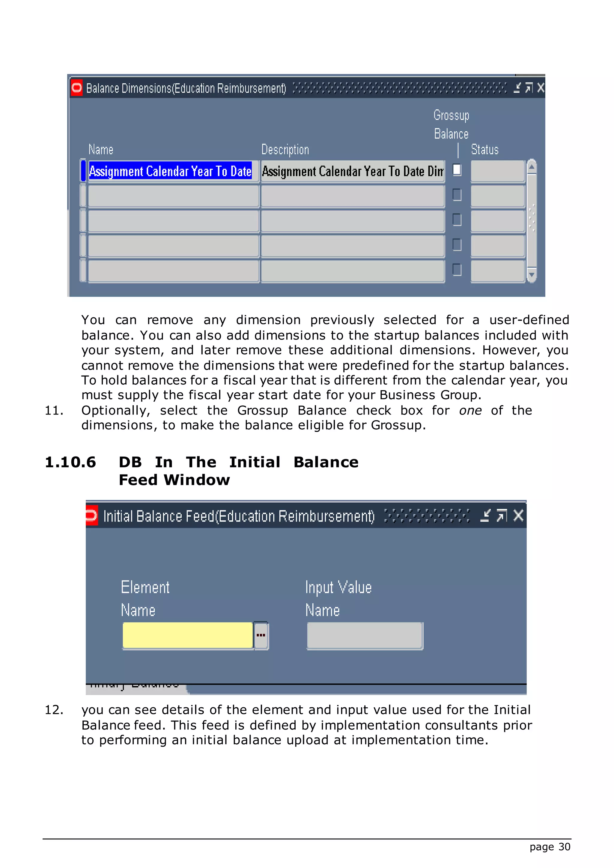 page 30
You can remove any dimension previously selected for a user-defined
balance. You can also add dimensions to the startup balances included with
your system, and later remove these additional dimensions. However, you
cannot remove the dimensions that were predefined for the startup balances.
To hold balances for a fiscal year that is different from the calendar year, you
must supply the fiscal year start date for your Business Group.
11. Optionally, select the Grossup Balance check box for one of the
dimensions, to make the balance eligible for Grossup.
1.10.6 DB In The Initial Balance
Feed Window
12. you can see details of the element and input value used for the Initial
Balance feed. This feed is defined by implementation consultants prior
to performing an initial balance upload at implementation time.
 