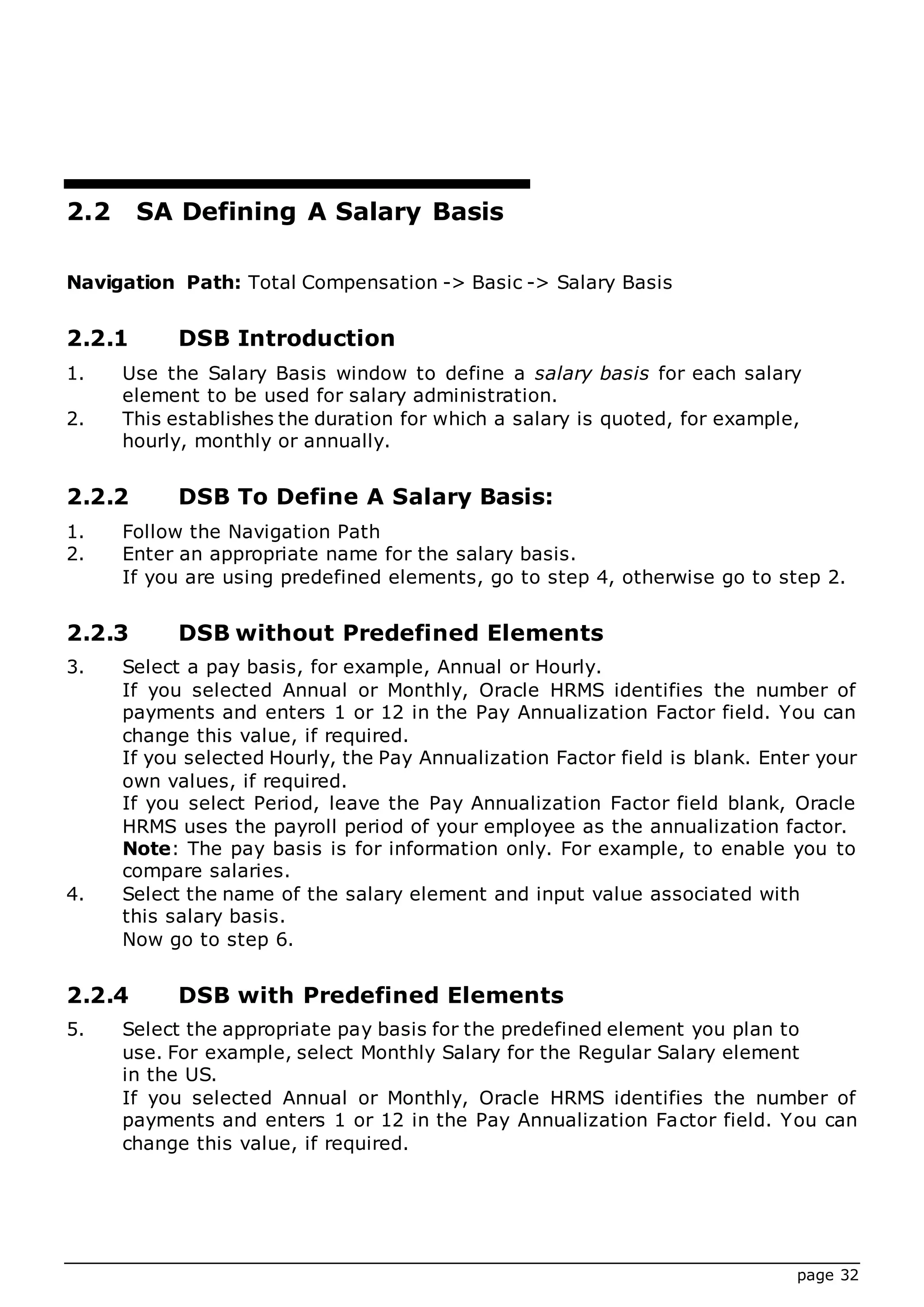 page 32
2.2 SA Defining A Salary Basis
Navigation Path: Total Compensation -> Basic -> Salary Basis
2.2.1 DSB Introduction
1. Use the Salary Basis window to define a salary basis for each salary
element to be used for salary administration.
2. This establishes the duration for which a salary is quoted, for example,
hourly, monthly or annually.
2.2.2 DSB To Define A Salary Basis:
1. Follow the Navigation Path
2. Enter an appropriate name for the salary basis.
If you are using predefined elements, go to step 4, otherwise go to step 2.
2.2.3 DSB without Predefined Elements
3. Select a pay basis, for example, Annual or Hourly.
If you selected Annual or Monthly, Oracle HRMS identifies the number of
payments and enters 1 or 12 in the Pay Annualization Factor field. You can
change this value, if required.
If you selected Hourly, the Pay Annualization Factor field is blank. Enter your
own values, if required.
If you select Period, leave the Pay Annualization Factor field blank, Oracle
HRMS uses the payroll period of your employee as the annualization factor.
Note: The pay basis is for information only. For example, to enable you to
compare salaries.
4. Select the name of the salary element and input value associated with
this salary basis.
Now go to step 6.
2.2.4 DSB with Predefined Elements
5. Select the appropriate pay basis for the predefined element you plan to
use. For example, select Monthly Salary for the Regular Salary element
in the US.
If you selected Annual or Monthly, Oracle HRMS identifies the number of
payments and enters 1 or 12 in the Pay Annualization Factor field. You can
change this value, if required.
 