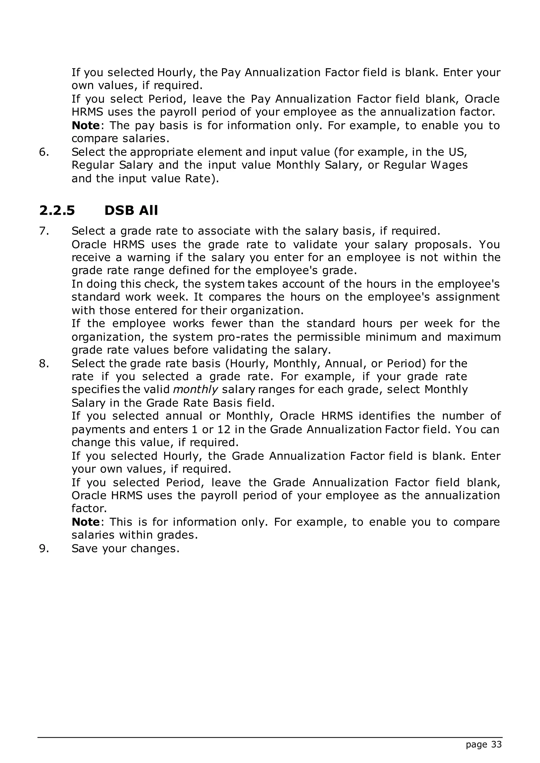 page 33
If you selected Hourly, the Pay Annualization Factor field is blank. Enter your
own values, if required.
If you select Period, leave the Pay Annualization Factor field blank, Oracle
HRMS uses the payroll period of your employee as the annualization factor.
Note: The pay basis is for information only. For example, to enable you to
compare salaries.
6. Select the appropriate element and input value (for example, in the US,
Regular Salary and the input value Monthly Salary, or Regular Wages
and the input value Rate).
2.2.5 DSB All
7. Select a grade rate to associate with the salary basis, if required.
Oracle HRMS uses the grade rate to validate your salary proposals. You
receive a warning if the salary you enter for an employee is not within the
grade rate range defined for the employee's grade.
In doing this check, the system takes account of the hours in the employee's
standard work week. It compares the hours on the employee's assignment
with those entered for their organization.
If the employee works fewer than the standard hours per week for the
organization, the system pro-rates the permissible minimum and maximum
grade rate values before validating the salary.
8. Select the grade rate basis (Hourly, Monthly, Annual, or Period) for the
rate if you selected a grade rate. For example, if your grade rate
specifies the valid monthly salary ranges for each grade, select Monthly
Salary in the Grade Rate Basis field.
If you selected annual or Monthly, Oracle HRMS identifies the number of
payments and enters 1 or 12 in the Grade Annualization Factor field. You can
change this value, if required.
If you selected Hourly, the Grade Annualization Factor field is blank. Enter
your own values, if required.
If you selected Period, leave the Grade Annualization Factor field blank,
Oracle HRMS uses the payroll period of your employee as the annualization
factor.
Note: This is for information only. For example, to enable you to compare
salaries within grades.
9. Save your changes.
 