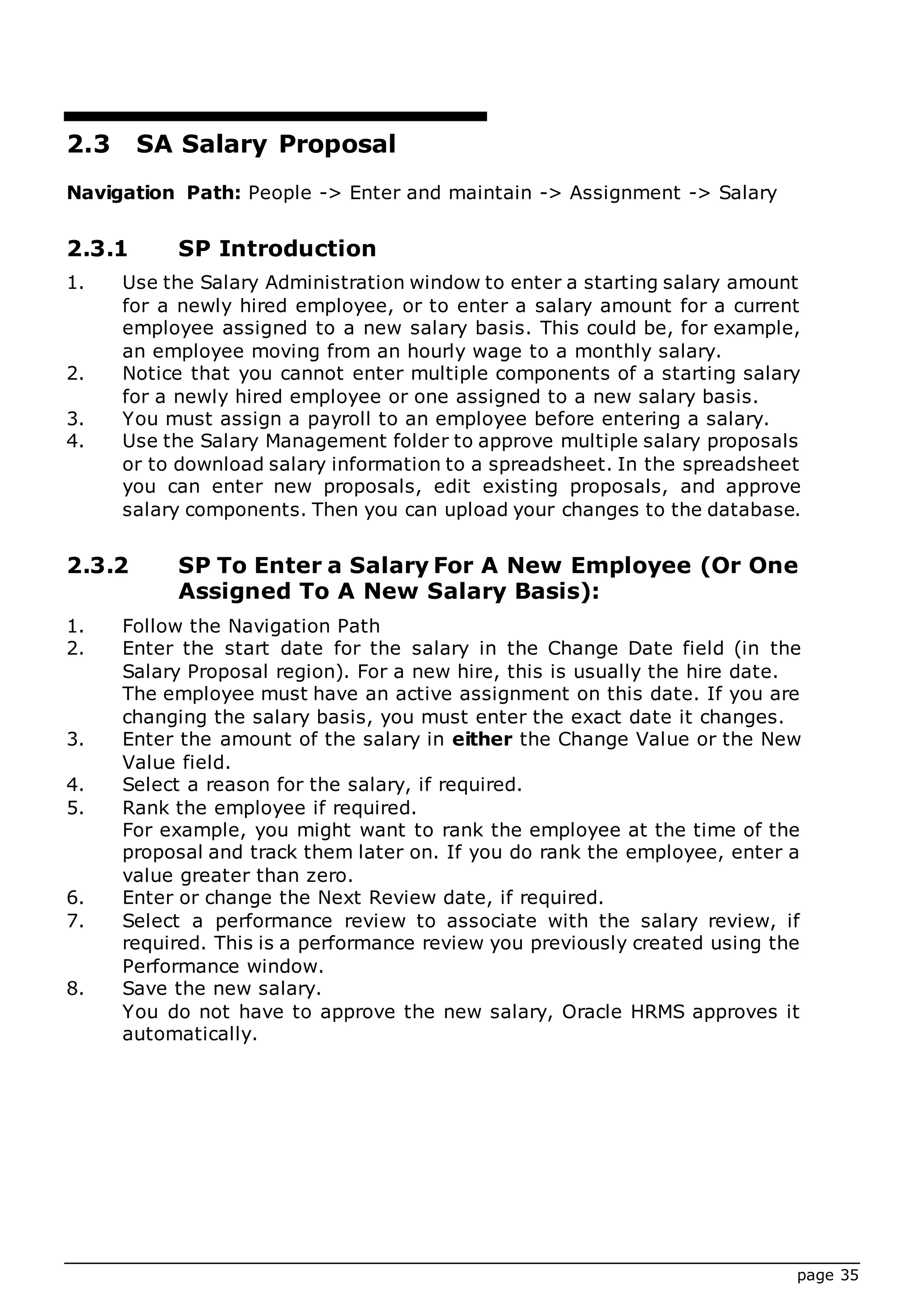page 35
2.3 SA Salary Proposal
Navigation Path: People -> Enter and maintain -> Assignment -> Salary
2.3.1 SP Introduction
1. Use the Salary Administration window to enter a starting salary amount
for a newly hired employee, or to enter a salary amount for a current
employee assigned to a new salary basis. This could be, for example,
an employee moving from an hourly wage to a monthly salary.
2. Notice that you cannot enter multiple components of a starting salary
for a newly hired employee or one assigned to a new salary basis.
3. You must assign a payroll to an employee before entering a salary.
4. Use the Salary Management folder to approve multiple salary proposals
or to download salary information to a spreadsheet. In the spreadsheet
you can enter new proposals, edit existing proposals, and approve
salary components. Then you can upload your changes to the database.
2.3.2 SP To Enter a Salary For A New Employee (Or One
Assigned To A New Salary Basis):
1. Follow the Navigation Path
2. Enter the start date for the salary in the Change Date field (in the
Salary Proposal region). For a new hire, this is usually the hire date.
The employee must have an active assignment on this date. If you are
changing the salary basis, you must enter the exact date it changes.
3. Enter the amount of the salary in either the Change Value or the New
Value field.
4. Select a reason for the salary, if required.
5. Rank the employee if required.
For example, you might want to rank the employee at the time of the
proposal and track them later on. If you do rank the employee, enter a
value greater than zero.
6. Enter or change the Next Review date, if required.
7. Select a performance review to associate with the salary review, if
required. This is a performance review you previously created using the
Performance window.
8. Save the new salary.
You do not have to approve the new salary, Oracle HRMS approves it
automatically.
 