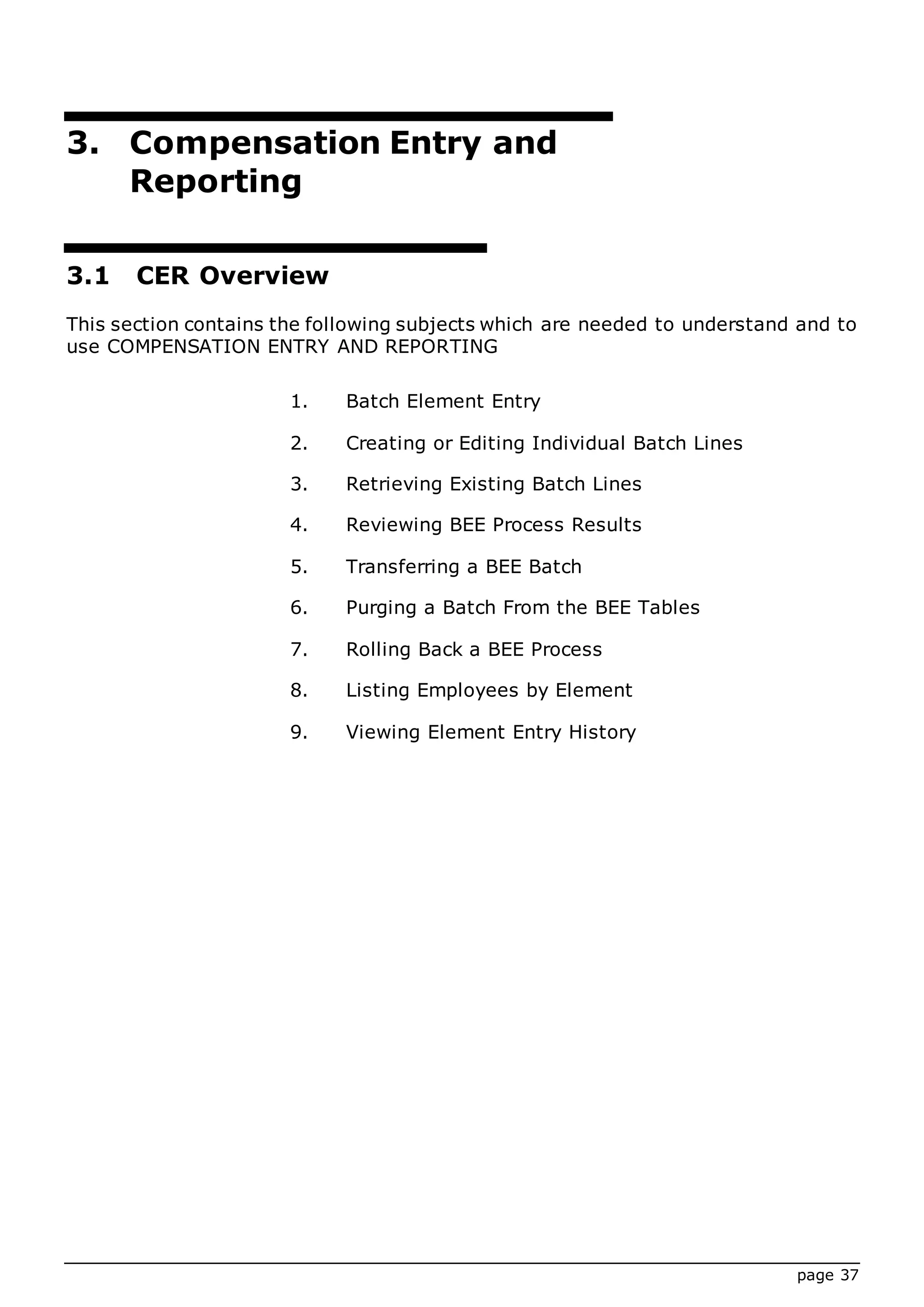 page 37
3. Compensation Entry and
Reporting
3.1 CER Overview
This section contains the following subjects which are needed to understand and to
use COMPENSATION ENTRY AND REPORTING
1. Batch Element Entry
2. Creating or Editing Individual Batch Lines
3. Retrieving Existing Batch Lines
4. Reviewing BEE Process Results
5. Transferring a BEE Batch
6. Purging a Batch From the BEE Tables
7. Rolling Back a BEE Process
8. Listing Employees by Element
9. Viewing Element Entry History
 