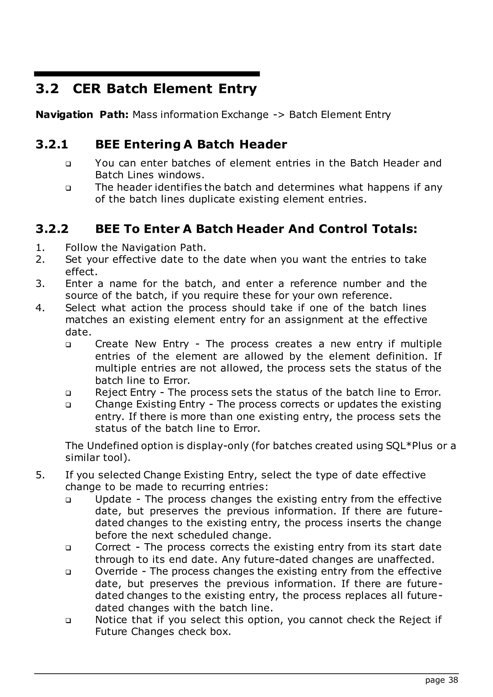 page 38
3.2 CER Batch Element Entry
Navigation Path: Mass information Exchange -> Batch Element Entry
3.2.1 BEE Entering A Batch Header
 You can enter batches of element entries in the Batch Header and
Batch Lines windows.
 The header identifies the batch and determines what happens if any
of the batch lines duplicate existing element entries.
3.2.2 BEE To Enter A Batch Header And Control Totals:
1. Follow the Navigation Path.
2. Set your effective date to the date when you want the entries to take
effect.
3. Enter a name for the batch, and enter a reference number and the
source of the batch, if you require these for your own reference.
4. Select what action the process should take if one of the batch lines
matches an existing element entry for an assignment at the effective
date.
 Create New Entry - The process creates a new entry if multiple
entries of the element are allowed by the element definition. If
multiple entries are not allowed, the process sets the status of the
batch line to Error.
 Reject Entry - The process sets the status of the batch line to Error.
 Change Existing Entry - The process corrects or updates the existing
entry. If there is more than one existing entry, the process sets the
status of the batch line to Error.
The Undefined option is display-only (for batches created using SQL*Plus or a
similar tool).
5. If you selected Change Existing Entry, select the type of date effective
change to be made to recurring entries:
 Update - The process changes the existing entry from the effective
date, but preserves the previous information. If there are future-
dated changes to the existing entry, the process inserts the change
before the next scheduled change.
 Correct - The process corrects the existing entry from its start date
through to its end date. Any future-dated changes are unaffected.
 Override - The process changes the existing entry from the effective
date, but preserves the previous information. If there are future-
dated changes to the existing entry, the process replaces all future-
dated changes with the batch line.
 Notice that if you select this option, you cannot check the Reject if
Future Changes check box.
 