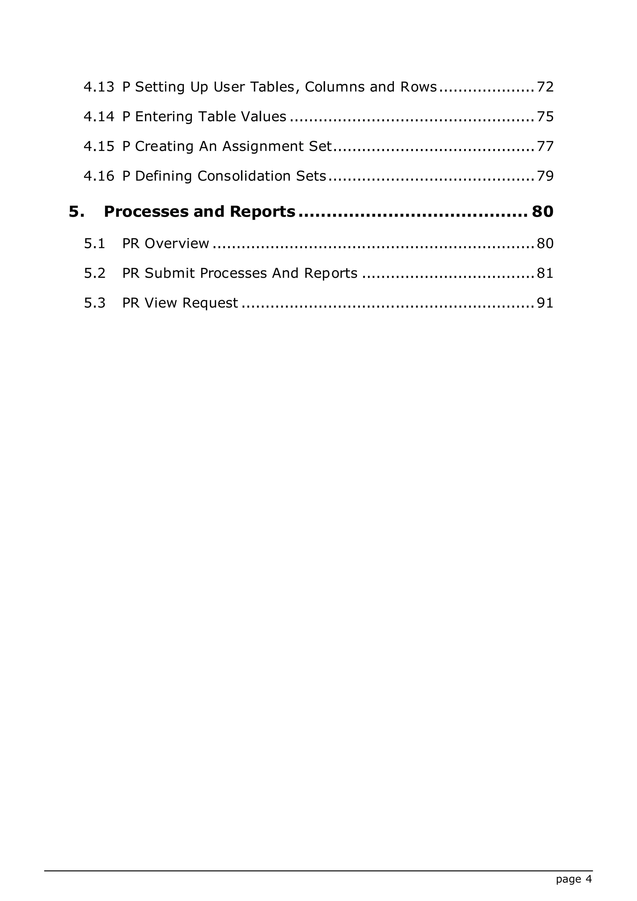 page 4
4.13 P Setting Up User Tables, Columns and Rows....................72
4.14 P Entering Table Values ...................................................75
4.15 P Creating An Assignment Set..........................................77
4.16 P Defining Consolidation Sets...........................................79
5. Processes and Reports ......................................... 80
5.1 PR Overview ...................................................................80
5.2 PR Submit Processes And Reports ....................................81
5.3 PR View Request .............................................................91
 