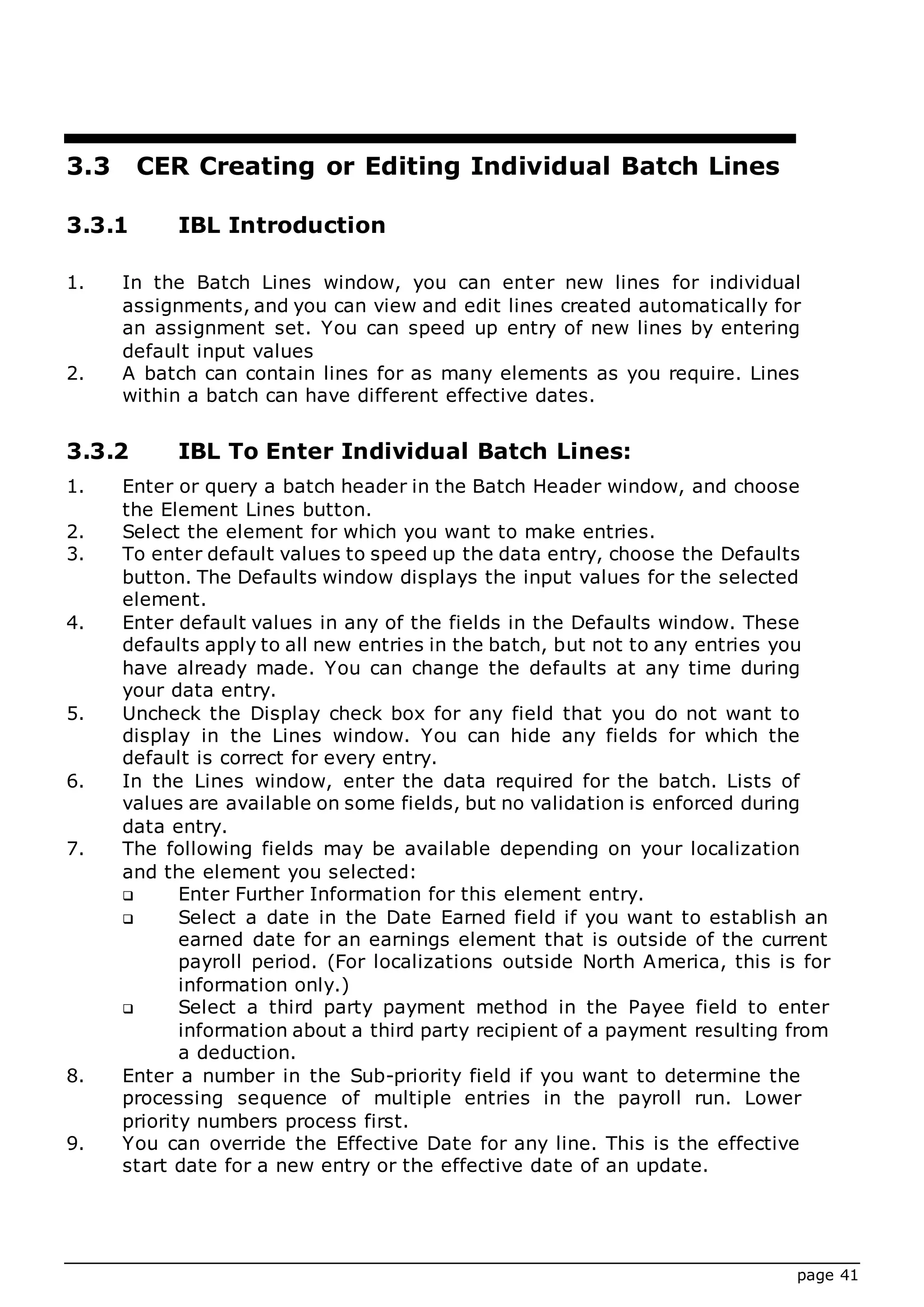 page 41
3.3 CER Creating or Editing Individual Batch Lines
3.3.1 IBL Introduction
1. In the Batch Lines window, you can enter new lines for individual
assignments, and you can view and edit lines created automatically for
an assignment set. You can speed up entry of new lines by entering
default input values
2. A batch can contain lines for as many elements as you require. Lines
within a batch can have different effective dates.
3.3.2 IBL To Enter Individual Batch Lines:
1. Enter or query a batch header in the Batch Header window, and choose
the Element Lines button.
2. Select the element for which you want to make entries.
3. To enter default values to speed up the data entry, choose the Defaults
button. The Defaults window displays the input values for the selected
element.
4. Enter default values in any of the fields in the Defaults window. These
defaults apply to all new entries in the batch, but not to any entries you
have already made. You can change the defaults at any time during
your data entry.
5. Uncheck the Display check box for any field that you do not want to
display in the Lines window. You can hide any fields for which the
default is correct for every entry.
6. In the Lines window, enter the data required for the batch. Lists of
values are available on some fields, but no validation is enforced during
data entry.
7. The following fields may be available depending on your localization
and the element you selected:
 Enter Further Information for this element entry.
 Select a date in the Date Earned field if you want to establish an
earned date for an earnings element that is outside of the current
payroll period. (For localizations outside North America, this is for
information only.)
 Select a third party payment method in the Payee field to enter
information about a third party recipient of a payment resulting from
a deduction.
8. Enter a number in the Sub-priority field if you want to determine the
processing sequence of multiple entries in the payroll run. Lower
priority numbers process first.
9. You can override the Effective Date for any line. This is the effective
start date for a new entry or the effective date of an update.
 