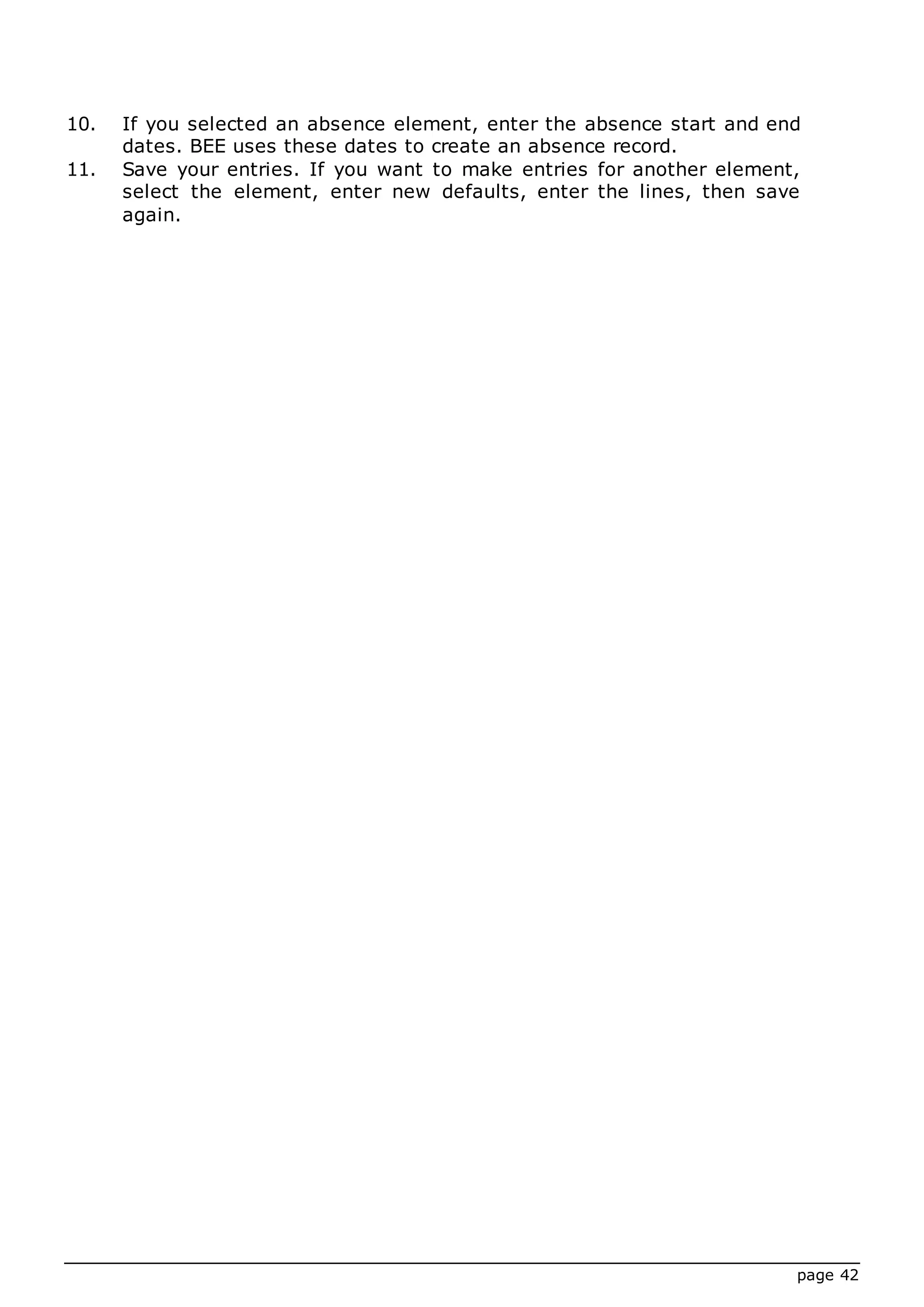 page 42
10. If you selected an absence element, enter the absence start and end
dates. BEE uses these dates to create an absence record.
11. Save your entries. If you want to make entries for another element,
select the element, enter new defaults, enter the lines, then save
again.
 