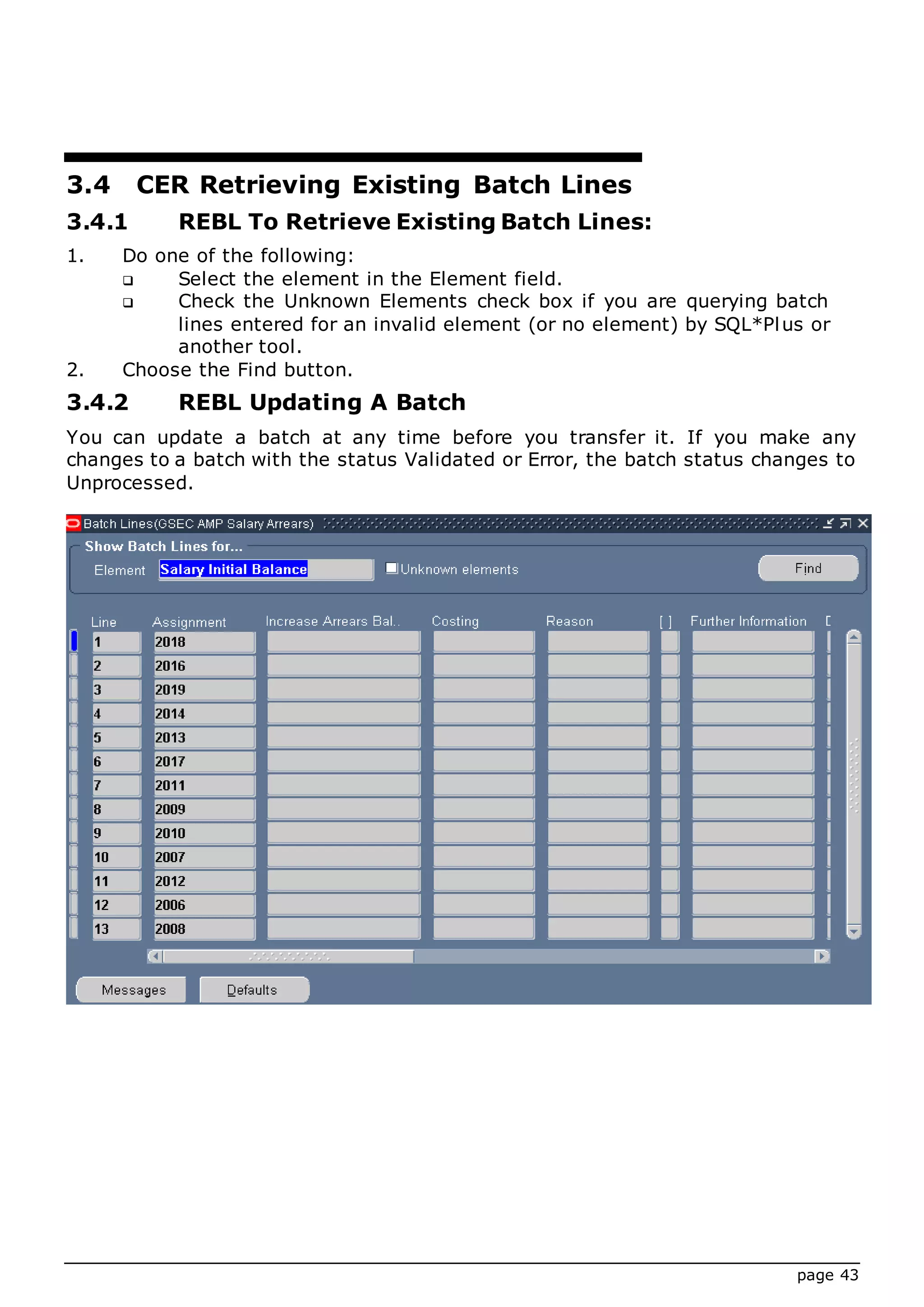 page 43
3.4 CER Retrieving Existing Batch Lines
3.4.1 REBL To Retrieve Existing Batch Lines:
1. Do one of the following:
 Select the element in the Element field.
 Check the Unknown Elements check box if you are querying batch
lines entered for an invalid element (or no element) by SQL*Plus or
another tool.
2. Choose the Find button.
3.4.2 REBL Updating A Batch
You can update a batch at any time before you transfer it. If you make any
changes to a batch with the status Validated or Error, the batch status changes to
Unprocessed.
 