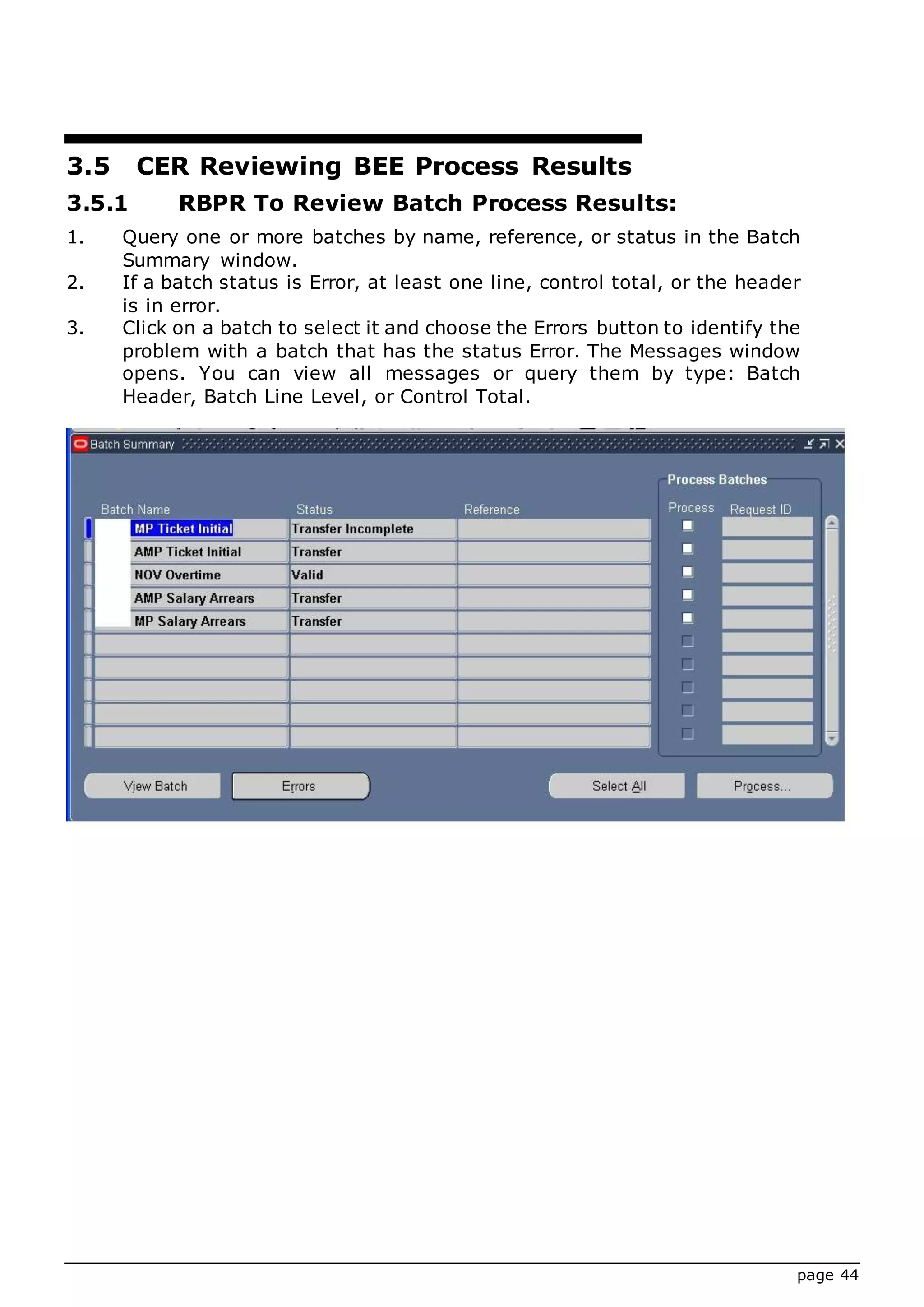 page 44
3.5 CER Reviewing BEE Process Results
3.5.1 RBPR To Review Batch Process Results:
1. Query one or more batches by name, reference, or status in the Batch
Summary window.
2. If a batch status is Error, at least one line, control total, or the header
is in error.
3. Click on a batch to select it and choose the Errors button to identify the
problem with a batch that has the status Error. The Messages window
opens. You can view all messages or query them by type: Batch
Header, Batch Line Level, or Control Total.
 