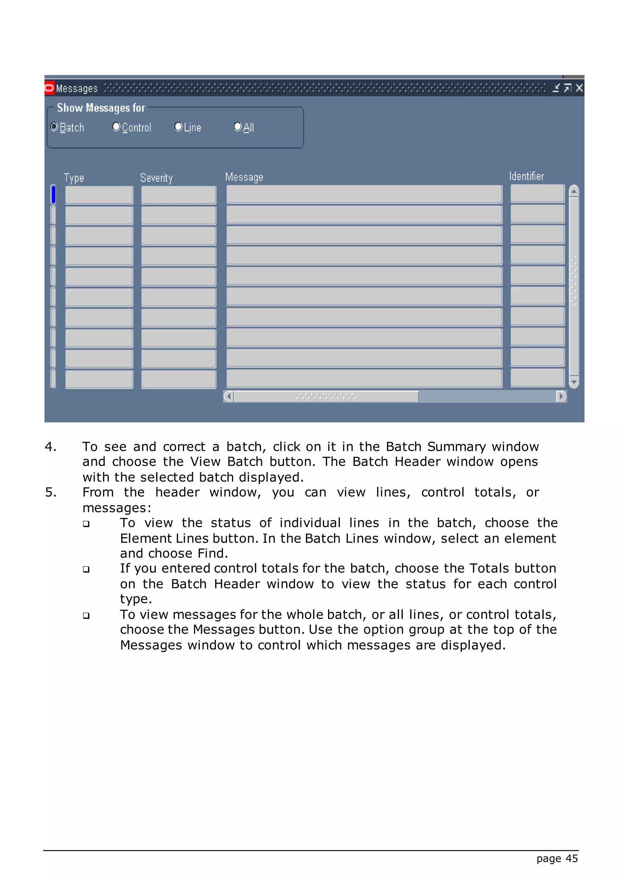 page 45
4. To see and correct a batch, click on it in the Batch Summary window
and choose the View Batch button. The Batch Header window opens
with the selected batch displayed.
5. From the header window, you can view lines, control totals, or
messages:
 To view the status of individual lines in the batch, choose the
Element Lines button. In the Batch Lines window, select an element
and choose Find.
 If you entered control totals for the batch, choose the Totals button
on the Batch Header window to view the status for each control
type.
 To view messages for the whole batch, or all lines, or control totals,
choose the Messages button. Use the option group at the top of the
Messages window to control which messages are displayed.
 