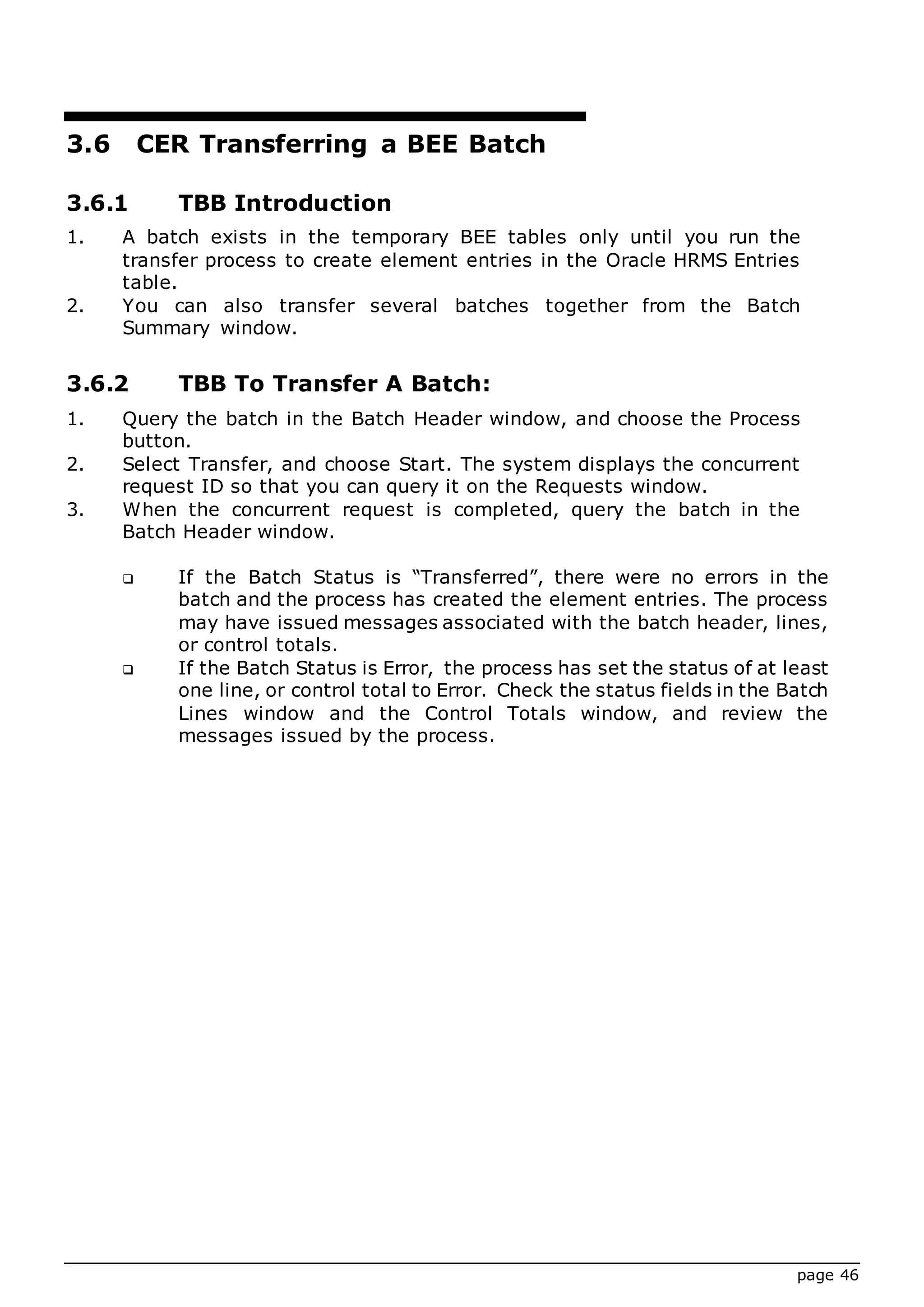 page 46
3.6 CER Transferring a BEE Batch
3.6.1 TBB Introduction
1. A batch exists in the temporary BEE tables only until you run the
transfer process to create element entries in the Oracle HRMS Entries
table.
2. You can also transfer several batches together from the Batch
Summary window.
3.6.2 TBB To Transfer A Batch:
1. Query the batch in the Batch Header window, and choose the Process
button.
2. Select Transfer, and choose Start. The system displays the concurrent
request ID so that you can query it on the Requests window.
3. When the concurrent request is completed, query the batch in the
Batch Header window.
 If the Batch Status is “Transferred”, there were no errors in the
batch and the process has created the element entries. The process
may have issued messages associated with the batch header, lines,
or control totals.
 If the Batch Status is Error, the process has set the status of at least
one line, or control total to Error. Check the status fields in the Batch
Lines window and the Control Totals window, and review the
messages issued by the process.
 
